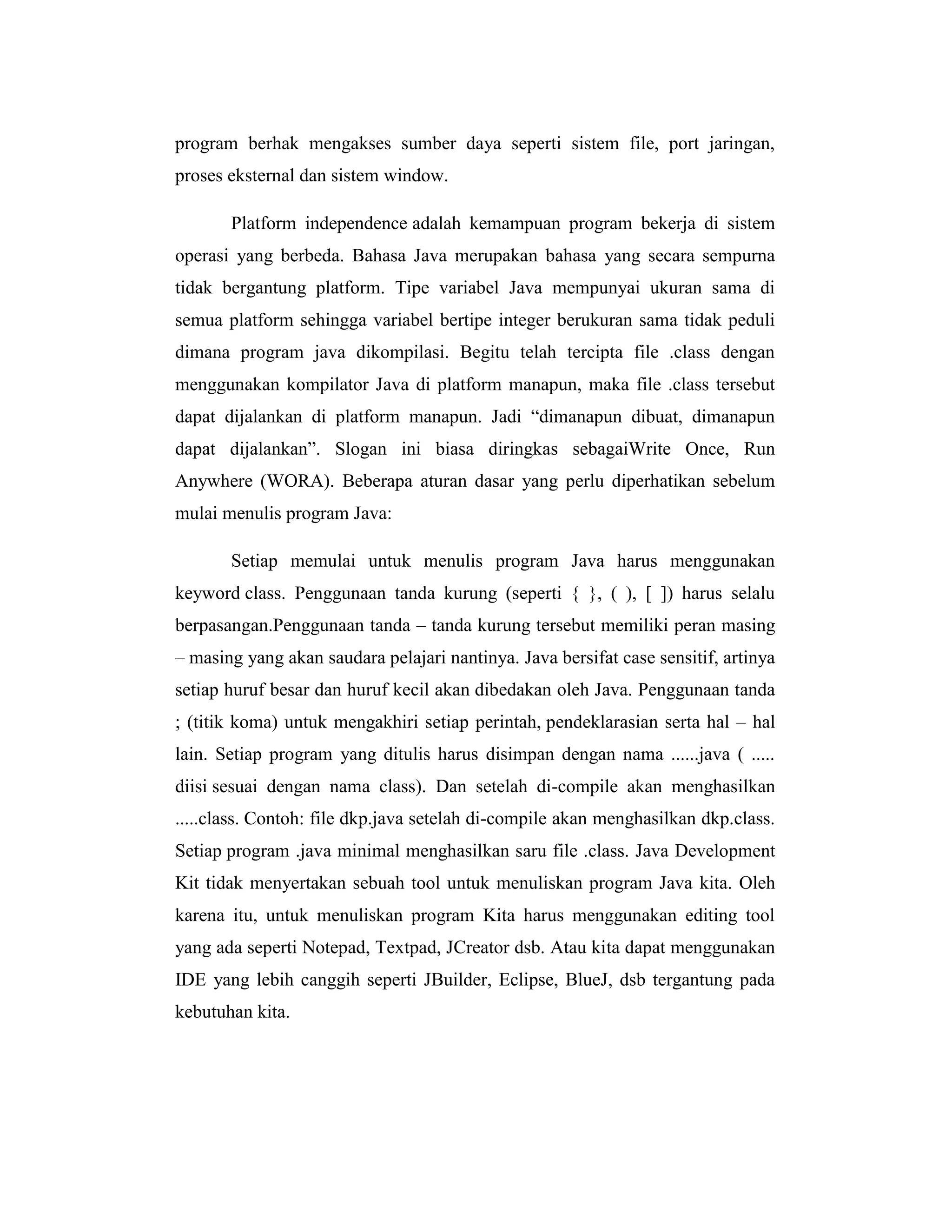 program berhak mengakses sumber daya seperti sistem file, port jaringan,
proses eksternal dan sistem window.
Platform independence adalah kemampuan program bekerja di sistem
operasi yang berbeda. Bahasa Java merupakan bahasa yang secara sempurna
tidak bergantung platform. Tipe variabel Java mempunyai ukuran sama di
semua platform sehingga variabel bertipe integer berukuran sama tidak peduli
dimana program java dikompilasi. Begitu telah tercipta file .class dengan
menggunakan kompilator Java di platform manapun, maka file .class tersebut
dapat dijalankan di platform manapun. Jadi ―dimanapun dibuat, dimanapun
dapat dijalankan‖. Slogan ini biasa diringkas sebagaiWrite Once, Run
Anywhere (WORA). Beberapa aturan dasar yang perlu diperhatikan sebelum
mulai menulis program Java:
Setiap memulai untuk menulis program Java harus menggunakan
keyword class. Penggunaan tanda kurung (seperti { }, ( ), [ ]) harus selalu
berpasangan.Penggunaan tanda – tanda kurung tersebut memiliki peran masing
– masing yang akan saudara pelajari nantinya. Java bersifat case sensitif, artinya
setiap huruf besar dan huruf kecil akan dibedakan oleh Java. Penggunaan tanda
; (titik koma) untuk mengakhiri setiap perintah, pendeklarasian serta hal – hal
lain. Setiap program yang ditulis harus disimpan dengan nama ......java ( .....
diisi sesuai dengan nama class). Dan setelah di-compile akan menghasilkan
.....class. Contoh: file dkp.java setelah di-compile akan menghasilkan dkp.class.
Setiap program .java minimal menghasilkan saru file .class. Java Development
Kit tidak menyertakan sebuah tool untuk menuliskan program Java kita. Oleh
karena itu, untuk menuliskan program Kita harus menggunakan editing tool
yang ada seperti Notepad, Textpad, JCreator dsb. Atau kita dapat menggunakan
IDE yang lebih canggih seperti JBuilder, Eclipse, BlueJ, dsb tergantung pada
kebutuhan kita.

 