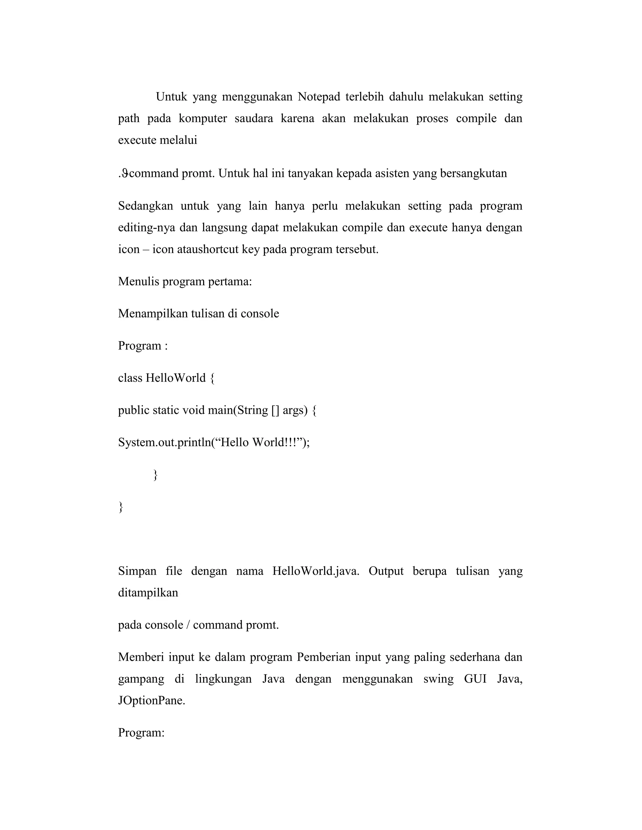 Untuk yang menggunakan Notepad terlebih dahulu melakukan setting
path pada komputer saudara karena akan melakukan proses compile dan
execute melalui
. command promt. Untuk hal ini tanyakan kepada asisten yang bersangkutan
Sedangkan untuk yang lain hanya perlu melakukan setting pada program
editing-nya dan langsung dapat melakukan compile dan execute hanya dengan
icon – icon ataushortcut key pada program tersebut.
Menulis program pertama:
Menampilkan tulisan di console
Program :
class HelloWorld {
public static void main(String [] args) {
System.out.println(―Hello World!!!‖);
}
}

Simpan file dengan nama HelloWorld.java. Output berupa tulisan yang
ditampilkan
pada console / command promt.
Memberi input ke dalam program Pemberian input yang paling sederhana dan
gampang di lingkungan Java dengan menggunakan swing GUI Java,
JOptionPane.
Program:

 