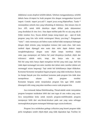 dideklarasi secara eksplisit terlebih dahulu. Sebelum menggunakannya, terlebih
dahulu harus di-import ke kode program kita dengan menggunakan keyword
import. Contoh: import java.util.*; import javax.swing.JOptionPane; Tanda *
menunjukkan seluruh class yang terkandung di dalamnya. Ada ratusan class di
Java

API,

untuk

lebih

detailnya

dapat

dilihat

pada

dokumentasi

yang disediakan di situs Java. Atau dapat melihat pada file src.zip yang ada di
folder instalasi Java. Secara default (tanpa meng-import apa – apa) di kode
program yang kita tulis terlah terintergrasi library java.lang.*. Penggunaan
―static‖ : static memunyau arti bahwa suatu method tidak mempunyai hubungan
dengan objek tertentu yang merupakan instance dari suatu class. Jadi suatu
method dapat dipanggil atau suatu data static dapat diakses tanpa
menghubungkannya

dengan

suatu

objek

(tanpa

membuat

objek)

static juga mempunyai arti bahwa hal yand dirujuknya (method, objek dan
reference)

adalah

statis,

tetap,

dan

hanya

satu

itu

saja.

Hal–hal yang static hanya dapat mengakses hal-hal yang static juga. Jadi kita
tidak dapat memanggil non-static member dari dalam static member (dalam arti
memanggil secara langsung). Tapi untuk hal kebalikannya dapat dilakukan.
Komentar Komentar merupakan bagian program yang tidak tereksekusi. Karena
itu berapa banyak pun kita membuat komentar pada program kita tidak akan
memperbesar

ukuran

kode

program

tersebut.

Komentar berguna untuk menjelaskan program kita agar lebih mudah
dimengerti oleh orang yang akan membaca source code program kita.
Java termasuk bahasa Multithreading. Thread adalah untuk menyatakan
program komputer melakukan lebih dari satu tugas di satu waktu yang sama.
Java menyediakan kelas untuk menulis program multithreaded, program
mempunyai lebih dari satu thread eksekusi pada saat yang sama sehingga
memungkinkan program menangani beberapa tugas secara konkuren.
Program Java melakukan garbage collection yang berarti program tidak
perlu menghapus sendiri objek-objek yang tidak digunakan lagi. Fasilitas ini

 