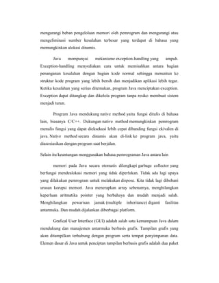 mengurangi beban pengelolaan memori oleh pemrogram dan mengurangi atau
mengeliminasi sumber kesalahan terbesar yang terdapat di bahasa yang
memungkinkan alokasi dinamis.
Java

mempunyai

mekanisme exception-handling yang

ampuh.

Exception-handling menyediakan cara untuk memisahkan antara bagian
penanganan kesalahan dengan bagian kode normal sehingga menuntun ke
struktur kode program yang lebih bersih dan menjadikan aplikasi lebih tegar.
Ketika kesalahan yang serius ditemukan, program Java menciptakan exception.
Exception dapat ditangkap dan dikelola program tanpa resiko membuat sistem
menjadi turun.
Program Java mendukung native method yaitu fungsi ditulis di bahasa
lain, biasanya C/C++. Dukungan native method memungkinkan pemrogram
menulis fungsi yang dapat dieksekusi lebih cepat dibanding fungsi ekivalen di
java. Native method secara dinamis akan di-link ke program java, yaitu
diasosiasikan dengan program saat berjalan.
Selain itu keuntungan menggunakan bahasa pemrograman Java antara lain
memori pada Java secara otomatis dilengkapi garbage collector yang
berfungsi mendealokasi memori yang tidak diperlukan. Tidak ada lagi upaya
yang dilakukan pemrogram untuk melakukan dispose. Kita tidak lagi dibebani
urusan korupsi memori. Java menerapkan array sebenarnya, menghilangkan
keperluan aritmatika pointer yang berbahaya dan mudah menjadi salah.
Menghilangkan

pewarisan

jamak (multiple

inheritance) diganti

fasilitas

antarmuka. Dan mudah dijalankan diberbagai platform.
Grafical User Interface (GUI) adalah salah satu kemampuan Java dalam
mendukung dan manajemen antarmuka berbasis grafis. Tampilan grafis yang
akan ditampilkan terhubung dengan program serta tempat penyimpanan data.
Elemen dasar di Java untuk penciptan tampilan berbasis grafis adalah dua paket

 