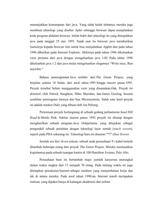menunjukkan kemampuan dari java. Yang tidak kalah hebatnya mereka juga
membuat teknologi yang disebut Aplet sehingga browser dapat menjalankan
kode program didalam browser. Inilah bukti dari teknologi itu yang ditunjukkan
java pada tanggal 25 mei 1995. Sejak saat itu browser java memberikan
lisensinya kepada browser lain untuk bisa menjalankan Applet dan pada tahun
1996 diberikan pada Internet Explorer. Akhirnya pada tahun 1996 dikeluarkan
versi pertama dari java dengan mengeluarkan java 1.02 Pada tahun 1998
dikeluarkan java 1.2 dan java mulai mengeluarkan slogannya ―Write once, Run
anywhre ―
Bahasa pemrograman Java terlahir dari The Green Project, yang
berjalan selama 18 bulan, dari awal tahun 1991 hingga musim panas 1992.
Proyek tersebut belum menggunakan versi yang dinamakan Oak. Proyek ini
dimotori oleh Patrick Naughton, Mike Sheridan, dan James Gosling, beserta
sembilan pemrogram lainnya dari Sun Microsystems. Salah satu hasil proyek
ini adalah maskot Duke yang dibuat oleh Joe Palrang.
Pertemuan proyek berlangsung di sebuah gedung perkantoran Sand Hill
Road di Menlo Park. Sekitar musim panas 1992 proyek ini ditutup dengan
menghasilkan sebuah program Java Oakpertama, yang ditujukan sebagai
pengendali sebuah peralatan dengan teknologi layar sentuh (touch screen),
seperti pada PDA sekarang ini. Teknologi baru ini dinamai "*7" (Star Seven).
Setelah era Star Seven selesai, sebuah anak perusahaan Tv kabel tertarik
ditambah beberapa orang dari proyek The Green Project. Mereka memusatkan
kegiatannya pada sebuah ruangan kantor di 100 Hamilton Avenue, Palo Alto.
Perusahaan baru ini bertambah maju: jumlah karyawan meningkat
dalam waktu singkat dari 13 menjadi 70 orang. Pada rentang waktu ini juga
ditetapkan pemakaian Internet sebagai medium yang menjembatani kerja dan
ide di antara mereka. Pada awal tahun 1990-an, Internet masih merupakan
rintisan, yang dipakai hanya di kalangan akademisi dan militer.

 