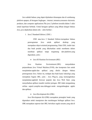 Java adalah bahasa yang dapat dijalankan dimanapun dan di sembarang
platform apapun, di beragam lingkngan : internet, intranets,consumer electronic
products, dan computer applications.The java 2 platform tersedia dalam 3 edisi
untuk keperluan berbeda. Untuk beragam aplikasi yang dibuat dengan bahasa
Java, java dipaketkan dalam edis – edisi berikut :
1. Java 2 Standard Edition ( J2SE )
J2SE atau Java 2 Standard Edition merupakan bahasa
pemrograman

Java

untuk

aplikasi

desktop

yang

merupakan object-oriented programming. Pada J2SE, terdiri dari
dua buah produk yang dikeluarkan untuk membantu dalam
membuat

aplikasi

tanpa

tergantung

dari platform yang

digunakan, yaitu :
Java SE Runtime Environment (JRE)
Java

Runtime

Environtment (JRE)

menyediakan

perpustakaan, Java Virtual Machine (JVM), dan komponen lain untuk
menjalankan applet dan

aplikasi

yang

ditulis

dengan

bahasa

pemrograman Java. Selain itu, terdapat dua buah kunci teknologi yang
merupakan bagian JRE, yaitu : Java Plug-in, yang memungkinkan
menjalankan appletdi browser popular dan Java Web Start, yang
menyebarkan aplikasi mandiri melalui jaringan. JRE tidak mengandung
utilitas seperti compiler atau debugger untuk mengembangkan applet
dan aplikasi.
Java Development Kit (JDK)
Java Development Kit (JDK) merupakan perangkat lunak yang
digunakan untuk manajemen dan membangun berbagai aplikasi Java.
JDK merupakan superset dari JRE, berisikan segala susuatu yang ada di

 