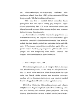 JRE

ditambahkancompiler dan debugger yang

diperlukan

untuk

membangun aplikasi. Dasar-dasar J2SE, meliputi pengenalan J2SE dan
komponen pada J2SE. Berikut adalah penjelasannya:
J2SE atau Java 2 Standard Edition merupakan bahasa
pemrograman Java untuk aplikasi desktop yang merupakan

object-

oriented programming. Pada J2SE, terdiri dari dua buah produk yang
dikeluarkan untuk membantu dalam membuat aplikasi tanpa tergantung
dari platform yang digunakan, yaitu:
Java Runtime Environment (JRE) menyediakan perpustakaan, Java
Virtual Machine (JVM), dan komponen lain untuk menjalankan applet
dan aplikasi yang ditulis dengan bahasa pemrograman Java. Selain itu,
terdapat dua buah kunci teknologi yang merupakan bagian dari JRE,
yaitu: d Plug-in, yang memungkinkan menjalankan applet di browser
populer dan Java Web Start, yang menyebarkan aplikasi mandiri melalui
jaringan. JRE tidak mengandung utilitas seperti

compiler

atau

debugger untuk mengembangkan applet Dan aplikasi.

2. Java 2 Enterprise dition ( J2EE )
J2EE adalah singkatan dari Java 2 Enterprise Edition, dan sejak
versi 5 berubah menjadi Java EE atau cukup Java Enterprise Edition.
Java EE adalah sebuah spesifikasi, bukan berupa product berwujud
nyata. Ada banyak vendor software atau komunitas opensource
membuat software berupa application server yang mengikuti standard
Java EE sehingga disebut Java EE compliant application server.
J2EE (Java 2 Enterprise Edition)adalah kelompok dari beberapa
API (Application Programming Interface) dari Java dan teknologi selain
Java. J2EE dirancang untuk membuat aplikasi yang rumit. J2EE sering
dianggap sebagai middle-ware atau teknologi yang berjalan di server,

 
