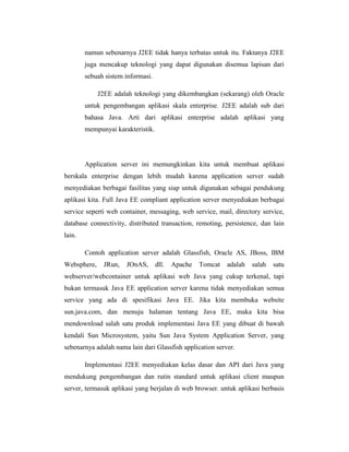 namun sebenarnya J2EE tidak hanya terbatas untuk itu. Faktanya J2EE
juga mencakup teknologi yang dapat digunakan disemua lapisan dari
sebuah sistem informasi.
J2EE adalah teknologi yang dikembangkan (sekarang) oleh Oracle
untuk pengembangan aplikasi skala enterprise. J2EE adalah sub dari
bahasa Java. Arti dari aplikasi enterprise adalah aplikasi yang
mempunyai karakteristik.

Application server ini memungkinkan kita untuk membuat aplikasi
berskala enterprise dengan lebih mudah karena application server sudah
menyediakan berbagai fasilitas yang siap untuk digunakan sebagai pendukung
aplikasi kita. Full Java EE compliant application server menyediakan berbagai
service seperti web container, messaging, web service, mail, directory service,
database connectivity, distributed transaction, remoting, persistence, dan lain
lain.
Contoh application server adalah Glassfish, Oracle AS, JBoss, IBM
Websphere,

JRun,

JOnAS,

dll.

Apache

Tomcat

adalah

salah

satu

webserver/webcontainer untuk aplikasi web Java yang cukup terkenal, tapi
bukan termasuk Java EE application server karena tidak menyediakan semua
service yang ada di spesifikasi Java EE. Jika kita membuka website
sun.java.com, dan menuju halaman tentang Java EE, maka kita bisa
mendownload salah satu produk implementasi Java EE yang dibuat di bawah
kendali Sun Microsystem, yaitu Sun Java System Application Server, yang
sebenarnya adalah nama lain dari Glassfish application server.
Implementasi J2EE menyediakan kelas dasar dan API dari Java yang
mendukung pengembangan dan rutin standard untuk aplikasi client maupun
server, termasuk aplikasi yang berjalan di web browser. untuk aplikasi berbasis

 