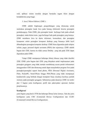 web, aplikasi sistem tersebar dengan beraneka ragam klien dengan
kompleksitas yang tinggi.
3. Java 2 Micro Edition ( J2ME )
J2ME adalah lingkungan pengembangan yang dirancang untuk
meletakan perangkat lunak Java pada barang elektronik beserta perangkat
pendukungnya. Pada J2ME, jika perangkat lunak berfungsi baik pada sebuah
perangkat, maka belum tentu juga berfungsi baik pada perangkat yang lainnya.
J2ME membawa Java ke dunia informasi, komunikasi, dan perangkat
komputasi selain perangkat komputer desktop yang biasanya lebih kecil
dibandingkan perangkat komputer desktop. J2ME biasa digunakan pada telepon
selular, pager, personal digital assistants (PDA) dan sejenisnya. J2ME adalah
bagian dari J2SE, karena itu tidak semua librabry yang ada pada J2SE dapat
digunakan pada J2ME.
Tetapi J2ME mempunyai beberapa library khusus yang tidak dimiliki
J2SE. J2ME yaitu bagian dari J2SE yang ditujukan untuk implementasi pada
perangkat genggam yang tidak mampu mendukung secara penuh imlementasi
menggunakan J2SE dan dirancang untuk dapat menjalankan program Java pada
perangkat-perangkat seperti hand phone, PDA (Personal Digital Assistant),
Palm, PocketPC, Smart-Phone hingga PDA-Phone yang tidak mempunyai
karakteristik yang berbeda dengan komputer biasa misalnya kecilnya jumlah
memory pada perangkat genggam. Sebenernya pada dasarnya J2ME itu terdiri
dari 3 bagian yaitu konfigurasi, profil dan paket-paket opsional, berikut
penjelasannya.
Konfigurasi
yaitu bagian yang berisi JVM dan beberapa library kelas lainnya. Ada dua jenis
konfigurasi yaitu CDC (Connected Device Configuration) dan CLDC
(Connected Limited Device Configuration).

 