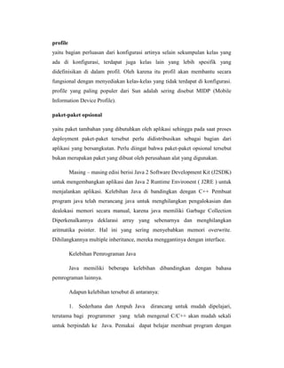 profile
yaitu bagian perluasan dari konfigurasi artinya selain sekumpulan kelas yang
ada di konfigurasi, terdapat juga kelas lain yang lebih spesifik yang
didefinisikan di dalam profil. Oleh karena itu profil akan membantu secara
fungsional dengan menyediakan kelas-kelas yang tidak terdapat di konfigurasi.
profile yang paling populer dari Sun adalah sering disebut MIDP (Mobile
Information Device Profile).
paket-paket opsional
yaitu paket tambahan yang dibutuhkan oleh aplikasi sehingga pada saat proses
deployment paket-paket tersebut perlu didistribusikan sebagai bagian dari
aplikasi yang bersangkutan. Perlu diingat bahwa paket-paket opsional tersebut
bukan merupakan paket yang dibuat oleh perusahaan alat yang digunakan.
Masing – masing edisi berisi Java 2 Software Development Kit (J2SDK)
untuk mengembangkan aplikasi dan Java 2 Runtime Environent ( J2RE ) untuk
menjalankan aplikasi. Kelebihan Java di bandingkan dengan C++ Pembuat
program java telah merancang java untuk menghilangkan pengalokasian dan
dealokasi memori secara manual, karena java memiliki Garbage Collection
Diperkenalkannya deklarasi array yang sebenarnya dan menghilangkan
aritmatika pointer. Hal ini yang sering menyebabkan memori overwrite.
Dihilangkannya multiple inheritance, mereka menggantinya dengan interface.
Kelebihan Pemrograman Java
Java memiliki beberapa kelebihan dibandingkan dengan bahasa
pemrograman lainnya.
Adapun kelebihan tersebut di antaranya:
1.

Sederhana dan Ampuh Java

dirancang untuk mudah dipelajari,

terutama bagi programmer yang telah mengenal C/C++ akan mudah sekali
untuk berpindah ke Java. Pemakai dapat belajar membuat program dengan

 