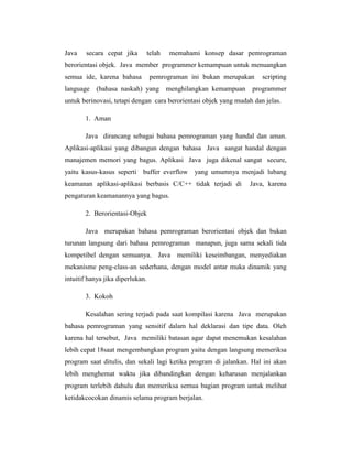 Java

secara cepat jika

telah

memahami konsep dasar pemrograman

berorientasi objek. Java member programmer kemampuan untuk menuangkan
semua ide, karena bahasa

pemrograman ini bukan merupakan

scripting

language (bahasa naskah) yang menghilangkan kemampuan programmer
untuk berinovasi, tetapi dengan cara berorientasi objek yang mudah dan jelas.
1. Aman
Java dirancang sebagai bahasa pemrograman yang handal dan aman.
Aplikasi-aplikasi yang dibangun dengan bahasa Java sangat handal dengan
manajemen memori yang bagus. Aplikasi Java juga dikenal sangat secure,
yaitu kasus-kasus seperti buffer everflow yang umumnya menjadi lubang
keamanan aplikasi-aplikasi berbasis C/C++ tidak terjadi di

Java, karena

pengaturan keamanannya yang bagus.
2. Berorientasi-Objek
Java merupakan bahasa pemrograman berorientasi objek dan bukan
turunan langsung dari bahasa pemrograman manapun, juga sama sekali tida
kompetibel dengan semuanya. Java memiliki keseimbangan, menyediakan
mekanisme peng-class-an sederhana, dengan model antar muka dinamik yang
intuitif hanya jika diperlukan.
3. Kokoh
Kesalahan sering terjadi pada saat kompilasi karena Java merupakan
bahasa pemrograman yang sensitif dalam hal deklarasi dan tipe data. Oleh
karena hal tersebut, Java memiliki batasan agar dapat menemukan kesalahan
lebih cepat 18saat mengembangkan program yaitu dengan langsung memeriksa
program saat ditulis, dan sekali lagi ketika program di jalankan. Hal ini akan
lebih menghemat waktu jika dibandingkan dengan keharusan menjalankan
program terlebih dahulu dan memeriksa semua bagian program untuk melihat
ketidakcocokan dinamis selama program berjalan.

 