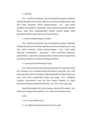 4. Interaktif
Java memiliki kemampuan yang memungkinkan program melakukan
beberapa hal pada saat bersamaan, tanpa harus kesulitan menangani proses yang
akan terjadi selanjutnya. Jalinan program-program

Java

yang mudah

digunakan memungkinkan programmer untuk memikirkan pembuatan perilaku
khusus, tanpa harus mengintegrasikan perilaku tersebut dengan model
pemrograman global yang mengatur perulangan kejadian.
5. Netral Terhadap Berbagai Arsitektur
Java memiliki kemampuan yang memungkinkan program melakukan
beberapa hal pada saat bersamaan, tanpa harus kesulitan menangani proses yang
akan terjadi selanjutnya. Jalinan program-program
digunakan memungkinkan

programmer

Java

yang mudah

untuk memikirkan pembuatan

perilaku khusus, tanpa harus mengintegrasikan perilaku tersebut dengan model
pemrograman global yang mengatur perulangan kejadian.
6. Terinterpretasi dan Berkinerja-Tinggi
Java dirancang untuk tetap berkinerja baik pada CPU yang tidak terlalu
kuat. Walaupun Java merupakan bahasa terinterpretasi, kode-kode Java telah
dirancang dengan hati-hati sehingga mudah diterjemahkan ke dalam bahasa asli
suatu mesin untuk menghasilkan kinerja yang tinggi.

Java

dilengkapi

keajaiban lintas-platform yang luar biasa dengan kompilasi ke dalam
representasi langsung yang disebut kode-byte Java (Java byte-code), yang
dapat diterjemahkan oleh sistem manapun yang memilki program Java
didalamnya. Sebagai sebuah platform, Java terdiri atas dua bagian utama,
yakni :
a. Java virtual machine (jvm)
b. Java application programming interface (Java api)

 