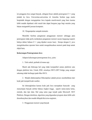ini pengguna Java sangat banyak, sebagian besar adalah pemrogram C++ yang
pindah ke Java. Universitas-universitas di Amerika Serikat juga mulai
berpindah dengan mengajarkan Java kepada murid-murid yang baru karena
lebih mudah dipahami oleh murid dan dapat berguna juga bagi mereka yang
bukan mengambil jurusan komputer.
10. Pengumpulan sampah otomatis
Memiliki fasilitas pengaturan penggunaan memori sehingga para
pemrogram tidak perlu melakukan pengaturan memori secara langsung (seperti
halnya dalam bahasa C++ yang dipakai secara luas). Serupa dengan C, java
mengalokasikan operator baru untuk mengalokasikan memori pada heap untuk
objek baru.
Kekurangan Pemrograman Java
Adapun kekurangan pemrograman Java, yaitu:
1. Tulis sekali, perbaiki di mana saja
Masih ada beberapa hal yang tidak kompatibel antara platform satu
dengan platform lain. Untuk J2SE, misalnya SWT-AWT bridge yang sampai
sekarang tidak berfungsi pada Mac OS X.
2. Mudah didekompilasi Dekompilasi adalah proses membalikkan dari
kode jadi menjadi kode sumber.
Ini dimungkinkan karena kode jadi Java merupakan bytecode yang
menyimpan banyak atribut bahasa tingkat tinggi, seperti nama-nama kelas,
metode, dan tipe data. Hal yang sama juga terjadi pada Microsoft .NET
Platform. Dengan demikian, algoritma yang digunakan program akan lebih sulit
disembunyikan dan mudah dibajak/direverse-engineer.
3. Penggunaan memori yang banyak

 