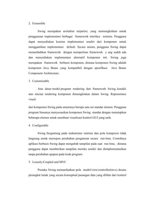 2. Extensible
Swing merupakan arsitektur terpartisi, yang memungkinkan untuk
penggunaan implementasi berbagai framework interface tertentu. Pengguna
dapat menyediakan kustom implementasi sendiri dari komponen untuk
menggantikan implementasi default. Secara umum, pengguna Swing dapat
menambahkan framework dengan memperluas framework y ang sudah ada
dan menyediakan implementasi alternatif komponen inti. Swing juga
merupakan framework berbasis komponen, dimana komponen Swing adalah
komponen Java Beans yang kompatibel dengan spesifikasi

Java Beans

Component Architecture.
3. Customizable
Atas dasar model program rendering dari framework Swing, kendali
atas rincian rendering komponen dimungkinkan dalam Swing. Representasi
visual
dari komponen Swing pada umumnya berupa satu set standar elemen. Pengguna
program biasanya menyesuaikan komponen Swing standar dengan menetapkan
beberapa elemen untuk membuat visualisasi kontrol GUI yang unik.
4. Configurable
Swing bergantung pada mekanisme runtime dan pola komposisi tidak
langsung untuk merespon perubahan pengaturan secara run-time. Contohnya
aplikasi berbasis Swing dapat mengubah tampilan pada saat run-time, dimana
pengguna dapat memberikan tampilan mereka sendiri dan diimplementasikan
tanpa perubahan apapun pada kode program.
5. Loosely-Coupled and MVC
Pustaka Swing memanfaatkan pola model/view/controller(mvc) desain
perangkat lunak yang secara konseptual pasangan data yang dilihat dari kontrol

 