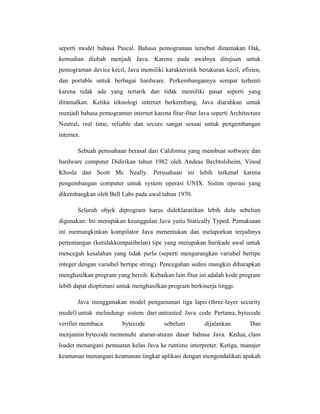 seperti model bahasa Pascal. Bahasa pemograman tersebut dinamakan Oak,
kemudian diubah menjadi Java. Karena pada awalnya ditujuan untuk
pemograman device kecil, Java memiliki karakteristik berukuran kecil, efisien,
dan portable untuk berbagai hardware. Perkembangannya sempat terhenti
karena tidak ada yang tertarik dan tidak memiliki pasar seperti yang
diramalkan. Ketika teknologi internet berkembang, Java diarahkan untuk
menjadi bahasa pemograman internet karena fitur-fitur Java seperti Architecture
Neutral, real time, reliable dan secure sangat sesuai untuk pengembangan
internet.
Sebuah perusahaan berasal dari California yang membuat software dan
hardware computer Didirikan tahun 1982 oleh Andeas Bechtolsheim, Vinod
Khosla dan Scott Mc Neally. Perusahaan ini lebih terkenal karena
pengembangan computer untuk system operasi UNIX. Sistim operasi yang
dikembangkan oleh Bell Labs pada awal tahun 1970.
Seluruh objek diprogram harus dideklarasikan lebih dulu sebelum
digunakan. Ini merupakan keunggulan Java yaitu Statically Typed. Pemaksaan
ini memungkinkan kompilator Java menentukan dan melaporkan terjadinya
pertentangan (ketidakkompatibelan) tipe yang merupakan barikade awal untuk
mencegah kesalahan yang tidak perlu (seperti mengurangkan variabel bertipe
integer dengan variabel bertipe string). Pencegahan sedini mungkin diharapkan
menghasilkan program yang bersih. Kebaikan lain fitur ini adalah kode program
lebih dapat dioptimasi untuk menghasilkan program berkinerja tinggi.
Java menggunakan model pengamanan tiga lapis (three-layer security
model) untuk melindungi sistem dari untrusted Java code Pertama, bytecode
verifier membaca

bytecode

sebelum

dijalankan

Dan

menjamin bytecode memenuhi aturan-aturan dasar bahasa Java. Kedua, class
loader menangani pemuatan kelas Java ke runtime interpreter. Ketiga, manajer
keamanan menangani keamanan tingkat aplikasi dengan mengendalikan apakah

 