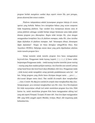 program berhak mengakses sumber daya seperti sistem file, port jaringan,
proses eksternal dan sistem window.
Platform independence adalah kemampuan program bekerja di sistem
operasi yang berbeda. Bahasa Java merupakan bahasa yang secara sempurna
tidak bergantung platform. Tipe variabel Java mempunyai ukuran sama di
semua platform sehingga variabel bertipe integer berukuran sama tidak peduli
dimana program java dikompilasi. Begitu telah tercipta file .class dengan
menggunakan kompilator Java di platform manapun, maka file .class tersebut
dapat dijalankan di platform manapun. Jadi ―dimanapun dibuat, dimanapun
dapat dijalankan‖. Slogan ini biasa diringkas sebagaiWrite Once, Run
Anywhere (WORA). Beberapa aturan dasar yang perlu diperhatikan sebelum
mulai menulis program Java:
Setiap memulai untuk menulis program Java harus menggunakan
keyword class. Penggunaan tanda kurung (seperti { }, ( ), [ ]) harus selalu
berpasangan.Penggunaan tanda – tanda kurung tersebut memiliki peran masing
– masing yang akan saudara pelajari nantinya. Java bersifat case sensitif, artinya
setiap huruf besar dan huruf kecil akan dibedakan oleh Java. Penggunaan tanda
; (titik koma) untuk mengakhiri setiap perintah, pendeklarasian serta hal – hal
lain. Setiap program yang ditulis harus disimpan dengan nama ......java ( .....
diisi sesuai dengan nama class). Dan setelah di-compile akan menghasilkan
.....class. Contoh: file dkp.java setelah di-compile akan menghasilkan dkp.class.
Setiap program .java minimal menghasilkan saru file .class. Java Development
Kit tidak menyertakan sebuah tool untuk menuliskan program Java kita. Oleh
karena itu, untuk menuliskan program Kita harus menggunakan editing tool
yang ada seperti Notepad, Textpad, JCreator dsb. Atau kita dapat menggunakan
IDE yang lebih canggih seperti JBuilder, Eclipse, BlueJ, dsb tergantung pada
kebutuhan kita.

 