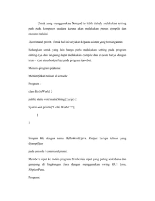Untuk yang menggunakan Notepad terlebih dahulu melakukan setting
path pada komputer saudara karena akan melakukan proses compile dan
execute melalui
. command promt. Untuk hal ini tanyakan kepada asisten yang bersangkutan
Sedangkan untuk yang lain hanya perlu melakukan setting pada program
editing-nya dan langsung dapat melakukan compile dan execute hanya dengan
icon – icon ataushortcut key pada program tersebut.
Menulis program pertama:
Menampilkan tulisan di console
Program :
class HelloWorld {
public static void main(String [] args) {
System.out.println(―Hello World!!!‖);
}
}

Simpan file dengan nama HelloWorld.java. Output berupa tulisan yang
ditampilkan
pada console / command promt.
Memberi input ke dalam program Pemberian input yang paling sederhana dan
gampang di lingkungan Java dengan menggunakan swing GUI Java,
JOptionPane.
Program:

 