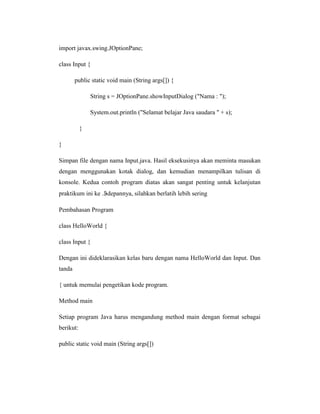 import javax.swing.JOptionPane;
class Input {
public static void main (String args[]) {
String s = JOptionPane.showInputDialog ("Nama : ");
System.out.println ("Selamat belajar Java saudara " + s);
}
}
Simpan file dengan nama Input.java. Hasil eksekusinya akan meminta masukan
dengan menggunakan kotak dialog, dan kemudian menampilkan tulisan di
konsole. Kedua contoh program diatas akan sangat penting untuk kelanjutan
praktikum ini ke . depannya, silahkan berlatih lebih sering
Pembahasan Program
class HelloWorld {
class Input {
Dengan ini dideklarasikan kelas baru dengan nama HelloWorld dan Input. Dan
tanda
{ untuk memulai pengetikan kode program.
Method main
Setiap program Java harus mengandung method main dengan format sebagai
berikut:
public static void main (String args[])

 