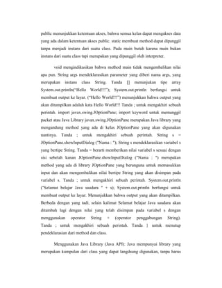 public menunjukkan ketentuan akses, bahwa semua kelas dapat mengakses data
yang ada dalam ketentuan akses public. static membuat method dapat dipanggil
tanpa menjadi instans dari suatu class. Pada main butuh karena main bukan
instans dari suatu class tapi merupakan yang dipanggil oleh interpreter.
void mengindikasikan bahwa method main tidak mengembalikan nilai
apa pun. String args mendeklarasikan parameter yang diberi nama args, yang
merupakan

instans

class

String.

Tanda

[]

menunjukan

tipe

array

System.out.println(―Hello World!!!‖); System.out.println berfungsi untuk
membuat output ke layar. (―Hello World!!!‖) menunjukkan bahwa output yang
akan ditampilkan adalah kata Hello World!!! Tanda ; untuk mengakhiri sebuah
perintah. import javax.swing.JOptionPane; import keyword untuk memanggil
packet atau Java Library javax.swing.JOptionPane merupakan Java library yang
mengandung method yang ada di kelas JOptionPane yang akan digunakan
nantinya.

Tanda

;

untuk

mengakhiri

sebuah

perintah.

String

s

=

JOptionPane.showInputDialog ("Nama : "); String s mendeklarasikan variabel s
yang bertipe String. Tanda = berarti memberikan nilai variabel s sesuai dengan
sisi sebelah kanan JOptionPane.showInputDialog ("Nama : ") merupakan
method yang ada di library JOptionPane yang berunguna untuk memasukkan
input dan akan mengembalikan nilai bertipe String yang akan disimpan pada
variabel s. Tanda ; untuk mengakhiri sebuah perintah. System.out.println
("Selamat belajar Java saudara " + s); System.out.println berfungsi untuk
membuat output ke layar. Menunjukkan bahwa output yang akan ditampilkan.
Berbeda dengan yang tadi, selain kalimat Selamat belajar Java saudara akan
ditambah lagi dengan nilai yang telah disimpan pada variabel s dengan
menggunakan

operator

String

+

(operator

penggabungan

String).

Tanda ; untuk mengakhiri sebuah perintah. Tanda } untuk menutup
pendeklarasian dari method dan class.
Menggunakan Java Library (Java API): Java mempunyai library yang
merupakan kumpulan dari class yang dapat langdsung digunakan, tanpa harus

 