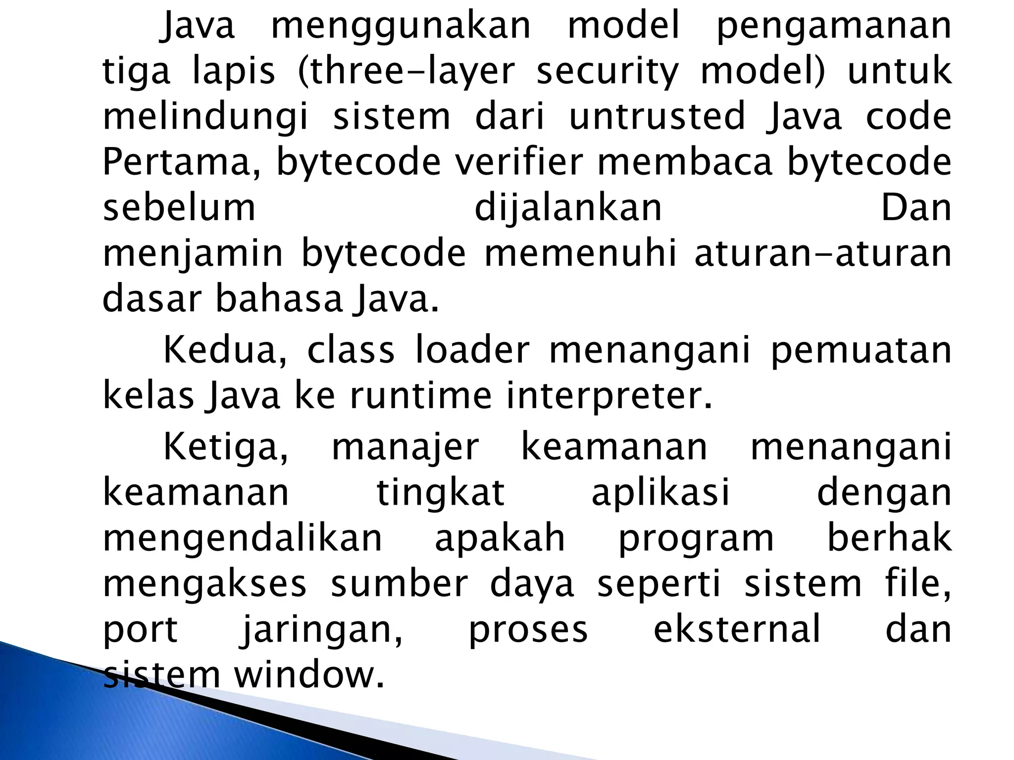 Java menggunakan model pengamanan
tiga lapis (three-layer security model) untuk
melindungi sistem dari untrusted Java code
Pertama, bytecode verifier membaca bytecode
sebelum
dijalankan
Dan
menjamin bytecode memenuhi aturan-aturan
dasar bahasa Java.
Kedua, class loader menangani pemuatan
kelas Java ke runtime interpreter.
Ketiga, manajer keamanan menangani
keamanan
tingkat
aplikasi
dengan
mengendalikan apakah program berhak
mengakses sumber daya seperti sistem file,
port
jaringan,
proses
eksternal
dan
sistem window.

 