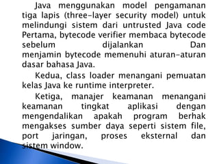 Java menggunakan model pengamanan
tiga lapis (three-layer security model) untuk
melindungi sistem dari untrusted Java code
Pertama, bytecode verifier membaca bytecode
sebelum
dijalankan
Dan
menjamin bytecode memenuhi aturan-aturan
dasar bahasa Java.
Kedua, class loader menangani pemuatan
kelas Java ke runtime interpreter.
Ketiga, manajer keamanan menangani
keamanan
tingkat
aplikasi
dengan
mengendalikan apakah program berhak
mengakses sumber daya seperti sistem file,
port
jaringan,
proses
eksternal
dan
sistem window.

 