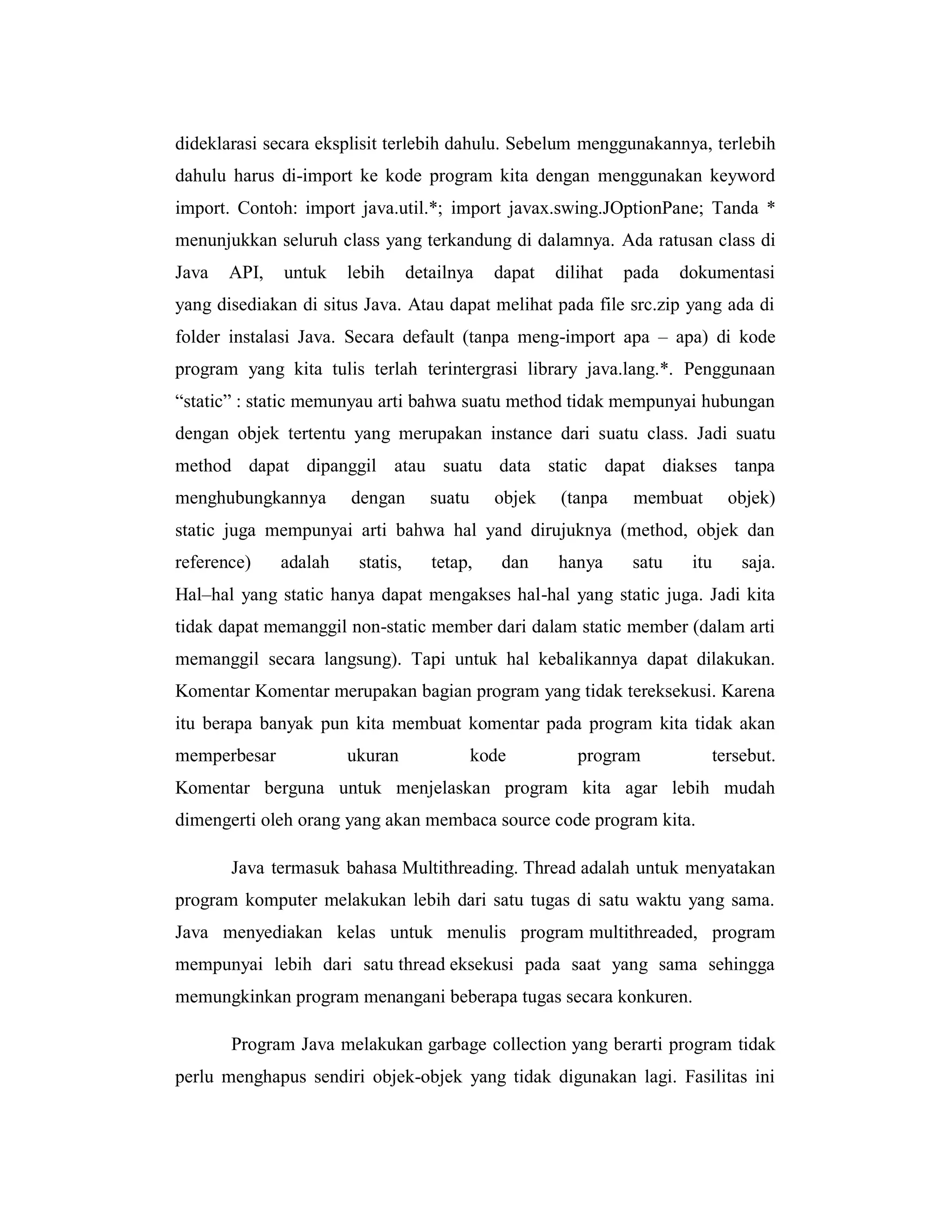 dideklarasi secara eksplisit terlebih dahulu. Sebelum menggunakannya, terlebih
dahulu harus di-import ke kode program kita dengan menggunakan keyword
import. Contoh: import java.util.*; import javax.swing.JOptionPane; Tanda *
menunjukkan seluruh class yang terkandung di dalamnya. Ada ratusan class di
Java

API,

untuk

lebih

detailnya

dapat

dilihat

pada

dokumentasi

yang disediakan di situs Java. Atau dapat melihat pada file src.zip yang ada di
folder instalasi Java. Secara default (tanpa meng-import apa – apa) di kode
program yang kita tulis terlah terintergrasi library java.lang.*. Penggunaan
―static‖ : static memunyau arti bahwa suatu method tidak mempunyai hubungan
dengan objek tertentu yang merupakan instance dari suatu class. Jadi suatu
method dapat dipanggil atau suatu data static dapat diakses tanpa
menghubungkannya

dengan

suatu

objek

(tanpa

membuat

objek)

static juga mempunyai arti bahwa hal yand dirujuknya (method, objek dan
reference)

adalah

statis,

tetap,

dan

hanya

satu

itu

saja.

Hal–hal yang static hanya dapat mengakses hal-hal yang static juga. Jadi kita
tidak dapat memanggil non-static member dari dalam static member (dalam arti
memanggil secara langsung). Tapi untuk hal kebalikannya dapat dilakukan.
Komentar Komentar merupakan bagian program yang tidak tereksekusi. Karena
itu berapa banyak pun kita membuat komentar pada program kita tidak akan
memperbesar

ukuran

kode

program

tersebut.

Komentar berguna untuk menjelaskan program kita agar lebih mudah
dimengerti oleh orang yang akan membaca source code program kita.
Java termasuk bahasa Multithreading. Thread adalah untuk menyatakan
program komputer melakukan lebih dari satu tugas di satu waktu yang sama.
Java menyediakan kelas untuk menulis program multithreaded, program
mempunyai lebih dari satu thread eksekusi pada saat yang sama sehingga
memungkinkan program menangani beberapa tugas secara konkuren.
Program Java melakukan garbage collection yang berarti program tidak
perlu menghapus sendiri objek-objek yang tidak digunakan lagi. Fasilitas ini

 