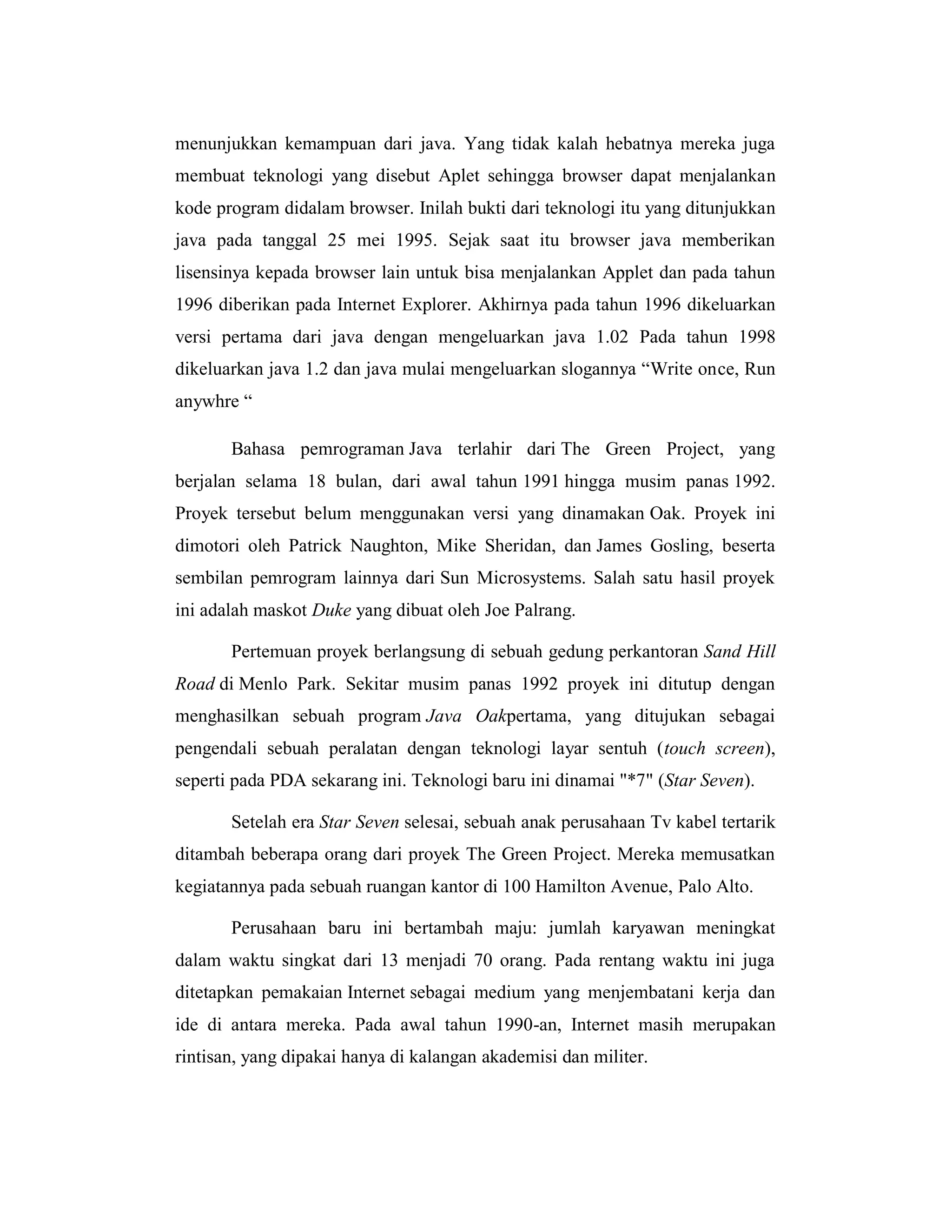 menunjukkan kemampuan dari java. Yang tidak kalah hebatnya mereka juga
membuat teknologi yang disebut Aplet sehingga browser dapat menjalankan
kode program didalam browser. Inilah bukti dari teknologi itu yang ditunjukkan
java pada tanggal 25 mei 1995. Sejak saat itu browser java memberikan
lisensinya kepada browser lain untuk bisa menjalankan Applet dan pada tahun
1996 diberikan pada Internet Explorer. Akhirnya pada tahun 1996 dikeluarkan
versi pertama dari java dengan mengeluarkan java 1.02 Pada tahun 1998
dikeluarkan java 1.2 dan java mulai mengeluarkan slogannya ―Write once, Run
anywhre ―
Bahasa pemrograman Java terlahir dari The Green Project, yang
berjalan selama 18 bulan, dari awal tahun 1991 hingga musim panas 1992.
Proyek tersebut belum menggunakan versi yang dinamakan Oak. Proyek ini
dimotori oleh Patrick Naughton, Mike Sheridan, dan James Gosling, beserta
sembilan pemrogram lainnya dari Sun Microsystems. Salah satu hasil proyek
ini adalah maskot Duke yang dibuat oleh Joe Palrang.
Pertemuan proyek berlangsung di sebuah gedung perkantoran Sand Hill
Road di Menlo Park. Sekitar musim panas 1992 proyek ini ditutup dengan
menghasilkan sebuah program Java Oakpertama, yang ditujukan sebagai
pengendali sebuah peralatan dengan teknologi layar sentuh (touch screen),
seperti pada PDA sekarang ini. Teknologi baru ini dinamai "*7" (Star Seven).
Setelah era Star Seven selesai, sebuah anak perusahaan Tv kabel tertarik
ditambah beberapa orang dari proyek The Green Project. Mereka memusatkan
kegiatannya pada sebuah ruangan kantor di 100 Hamilton Avenue, Palo Alto.
Perusahaan baru ini bertambah maju: jumlah karyawan meningkat
dalam waktu singkat dari 13 menjadi 70 orang. Pada rentang waktu ini juga
ditetapkan pemakaian Internet sebagai medium yang menjembatani kerja dan
ide di antara mereka. Pada awal tahun 1990-an, Internet masih merupakan
rintisan, yang dipakai hanya di kalangan akademisi dan militer.

 