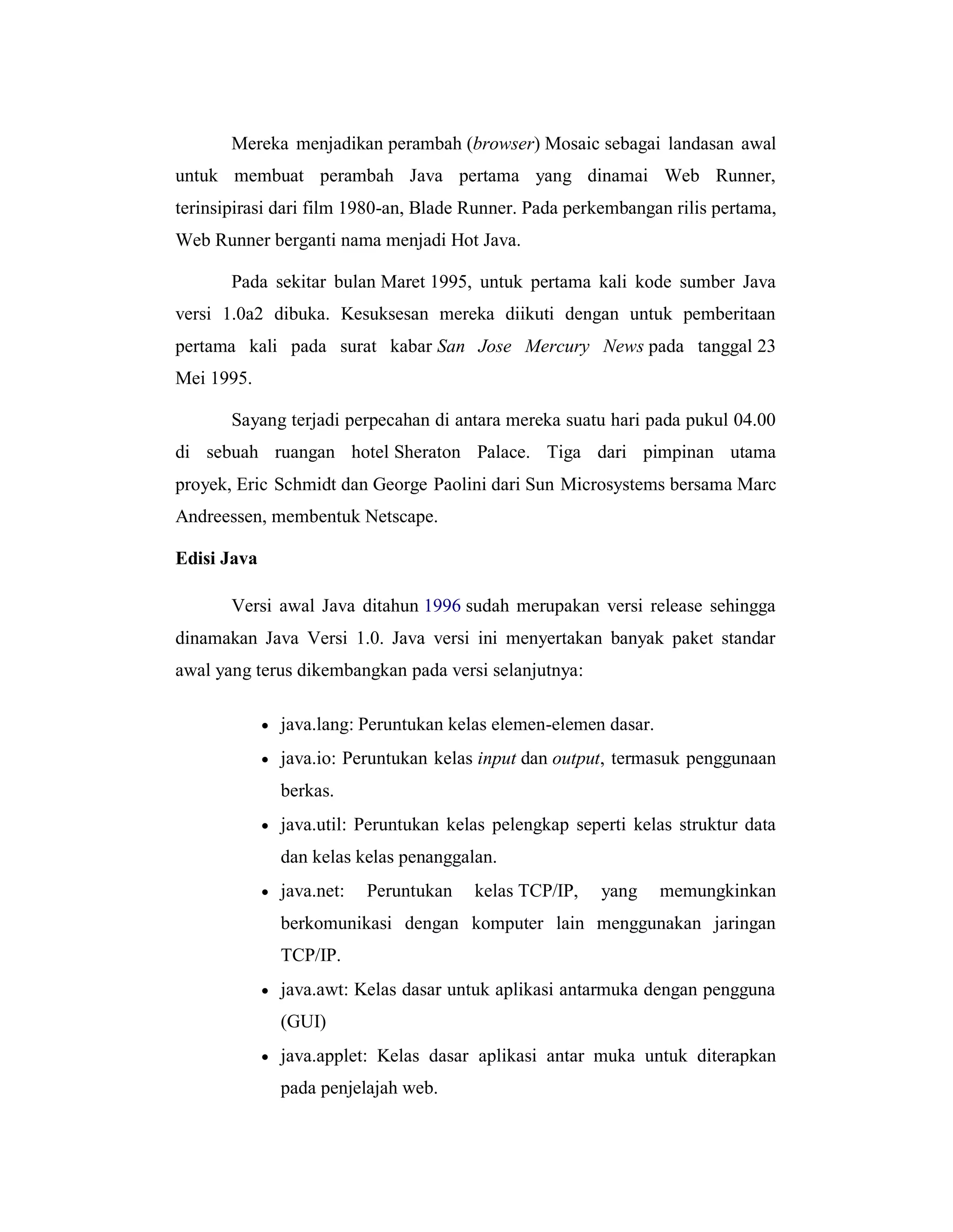 Mereka menjadikan perambah (browser) Mosaic sebagai landasan awal
untuk membuat perambah Java pertama yang dinamai Web Runner,
terinsipirasi dari film 1980-an, Blade Runner. Pada perkembangan rilis pertama,
Web Runner berganti nama menjadi Hot Java.
Pada sekitar bulan Maret 1995, untuk pertama kali kode sumber Java
versi 1.0a2 dibuka. Kesuksesan mereka diikuti dengan untuk pemberitaan
pertama kali pada surat kabar San Jose Mercury News pada tanggal 23
Mei 1995.
Sayang terjadi perpecahan di antara mereka suatu hari pada pukul 04.00
di sebuah ruangan hotel Sheraton Palace. Tiga dari pimpinan utama
proyek, Eric Schmidt dan George Paolini dari Sun Microsystems bersama Marc
Andreessen, membentuk Netscape.
Edisi Java
Versi awal Java ditahun 1996 sudah merupakan versi release sehingga
dinamakan Java Versi 1.0. Java versi ini menyertakan banyak paket standar
awal yang terus dikembangkan pada versi selanjutnya:


java.lang: Peruntukan kelas elemen-elemen dasar.



java.io: Peruntukan kelas input dan output, termasuk penggunaan
berkas.



java.util: Peruntukan kelas pelengkap seperti kelas struktur data
dan kelas kelas penanggalan.



java.net:

Peruntukan

kelas TCP/IP,

yang

memungkinkan

berkomunikasi dengan komputer lain menggunakan jaringan
TCP/IP.


java.awt: Kelas dasar untuk aplikasi antarmuka dengan pengguna
(GUI)



java.applet: Kelas dasar aplikasi antar muka untuk diterapkan
pada penjelajah web.

 