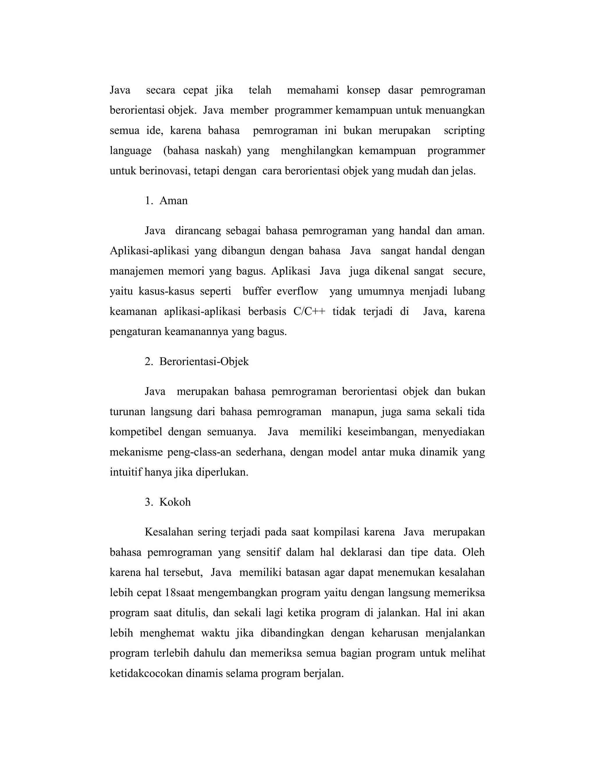 Java

secara cepat jika

telah

memahami konsep dasar pemrograman

berorientasi objek. Java member programmer kemampuan untuk menuangkan
semua ide, karena bahasa
language

pemrograman ini bukan merupakan

scripting

(bahasa naskah) yang menghilangkan kemampuan programmer

untuk berinovasi, tetapi dengan cara berorientasi objek yang mudah dan jelas.
1. Aman
Java dirancang sebagai bahasa pemrograman yang handal dan aman.
Aplikasi-aplikasi yang dibangun dengan bahasa Java sangat handal dengan
manajemen memori yang bagus. Aplikasi Java juga dikenal sangat secure,
yaitu kasus-kasus seperti buffer everflow yang umumnya menjadi lubang
keamanan aplikasi-aplikasi berbasis C/C++ tidak terjadi di

Java, karena

pengaturan keamanannya yang bagus.
2. Berorientasi-Objek
Java merupakan bahasa pemrograman berorientasi objek dan bukan
turunan langsung dari bahasa pemrograman manapun, juga sama sekali tida
kompetibel dengan semuanya. Java memiliki keseimbangan, menyediakan
mekanisme peng-class-an sederhana, dengan model antar muka dinamik yang
intuitif hanya jika diperlukan.
3. Kokoh
Kesalahan sering terjadi pada saat kompilasi karena Java merupakan
bahasa pemrograman yang sensitif dalam hal deklarasi dan tipe data. Oleh
karena hal tersebut, Java memiliki batasan agar dapat menemukan kesalahan
lebih cepat 18saat mengembangkan program yaitu dengan langsung memeriksa
program saat ditulis, dan sekali lagi ketika program di jalankan. Hal ini akan
lebih menghemat waktu jika dibandingkan dengan keharusan menjalankan
program terlebih dahulu dan memeriksa semua bagian program untuk melihat
ketidakcocokan dinamis selama program berjalan.

 