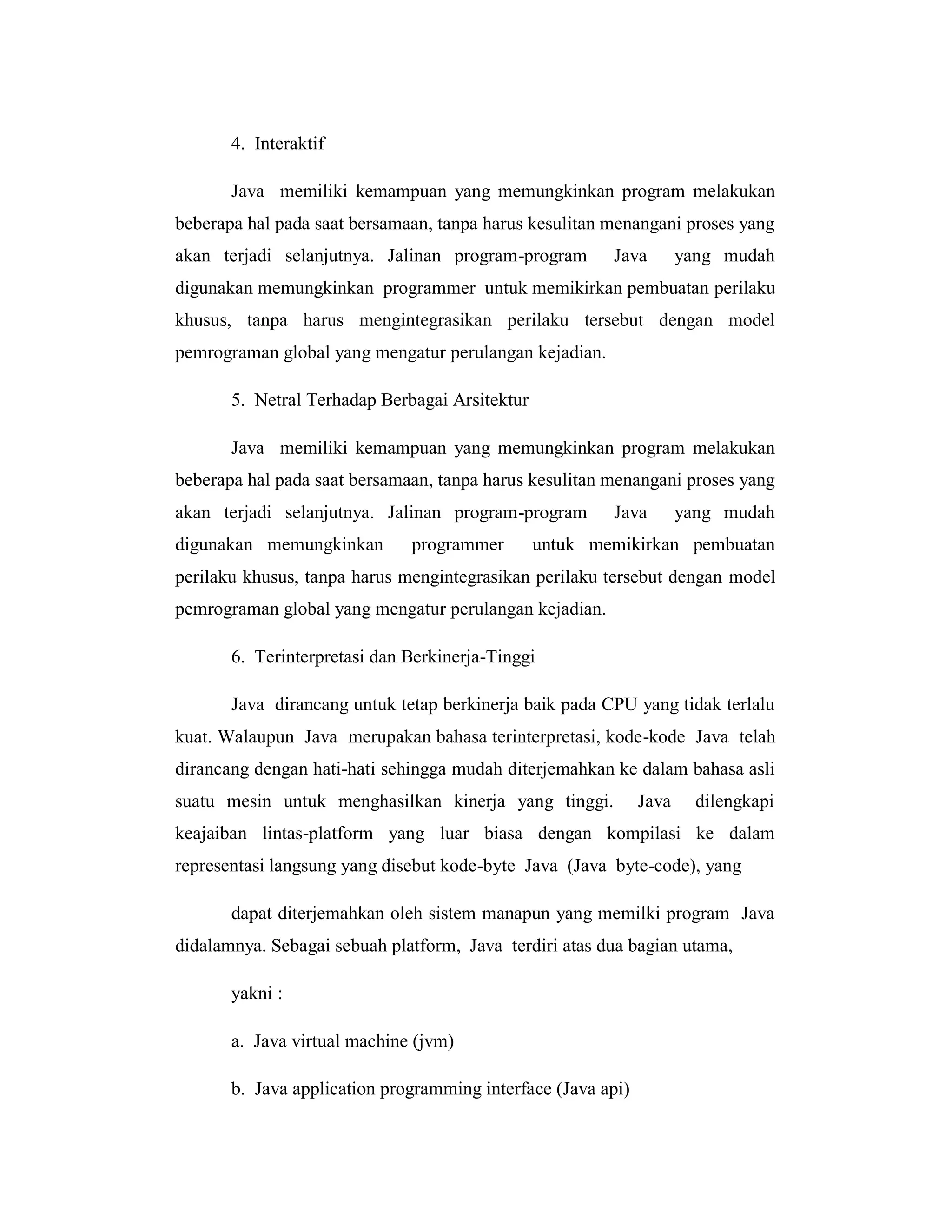 4. Interaktif
Java memiliki kemampuan yang memungkinkan program melakukan
beberapa hal pada saat bersamaan, tanpa harus kesulitan menangani proses yang
akan terjadi selanjutnya. Jalinan program-program

Java

yang mudah

digunakan memungkinkan programmer untuk memikirkan pembuatan perilaku
khusus, tanpa harus mengintegrasikan perilaku tersebut dengan model
pemrograman global yang mengatur perulangan kejadian.
5. Netral Terhadap Berbagai Arsitektur
Java memiliki kemampuan yang memungkinkan program melakukan
beberapa hal pada saat bersamaan, tanpa harus kesulitan menangani proses yang
akan terjadi selanjutnya. Jalinan program-program
digunakan memungkinkan

programmer

Java

yang mudah

untuk memikirkan pembuatan

perilaku khusus, tanpa harus mengintegrasikan perilaku tersebut dengan model
pemrograman global yang mengatur perulangan kejadian.
6. Terinterpretasi dan Berkinerja-Tinggi
Java dirancang untuk tetap berkinerja baik pada CPU yang tidak terlalu
kuat. Walaupun Java merupakan bahasa terinterpretasi, kode-kode Java telah
dirancang dengan hati-hati sehingga mudah diterjemahkan ke dalam bahasa asli
suatu mesin untuk menghasilkan kinerja yang tinggi.

Java

dilengkapi

keajaiban lintas-platform yang luar biasa dengan kompilasi ke dalam
representasi langsung yang disebut kode-byte Java (Java byte-code), yang
dapat diterjemahkan oleh sistem manapun yang memilki program Java
didalamnya. Sebagai sebuah platform, Java terdiri atas dua bagian utama,
yakni :
a. Java virtual machine (jvm)
b. Java application programming interface (Java api)

 