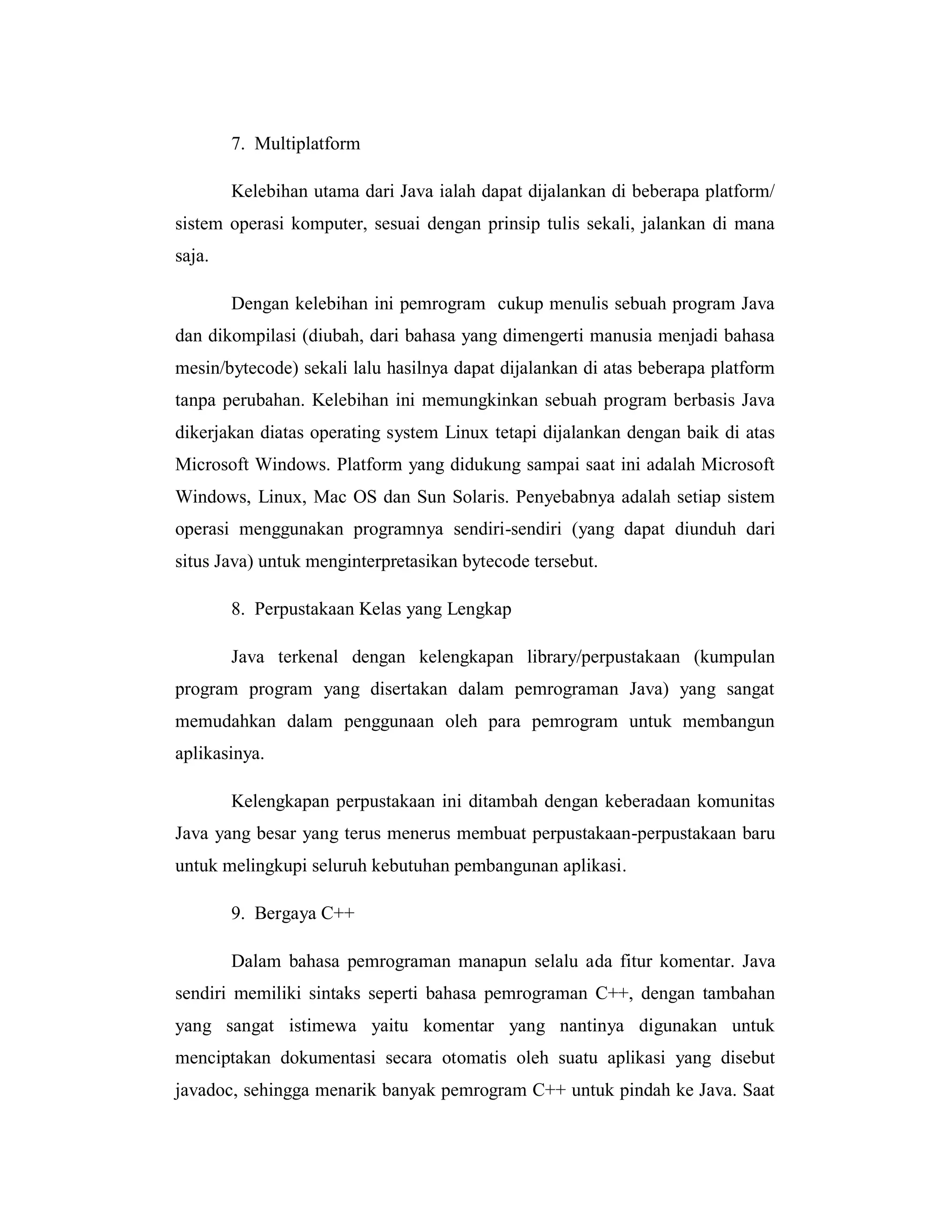 7. Multiplatform
Kelebihan utama dari Java ialah dapat dijalankan di beberapa platform/
sistem operasi komputer, sesuai dengan prinsip tulis sekali, jalankan di mana
saja.
Dengan kelebihan ini pemrogram cukup menulis sebuah program Java
dan dikompilasi (diubah, dari bahasa yang dimengerti manusia menjadi bahasa
mesin/bytecode) sekali lalu hasilnya dapat dijalankan di atas beberapa platform
tanpa perubahan. Kelebihan ini memungkinkan sebuah program berbasis Java
dikerjakan diatas operating system Linux tetapi dijalankan dengan baik di atas
Microsoft Windows. Platform yang didukung sampai saat ini adalah Microsoft
Windows, Linux, Mac OS dan Sun Solaris. Penyebabnya adalah setiap sistem
operasi menggunakan programnya sendiri-sendiri (yang dapat diunduh dari
situs Java) untuk menginterpretasikan bytecode tersebut.
8. Perpustakaan Kelas yang Lengkap
Java terkenal dengan kelengkapan library/perpustakaan (kumpulan
program program yang disertakan dalam pemrograman Java) yang sangat
memudahkan dalam penggunaan oleh para pemrogram untuk membangun
aplikasinya.
Kelengkapan perpustakaan ini ditambah dengan keberadaan komunitas
Java yang besar yang terus menerus membuat perpustakaan-perpustakaan baru
untuk melingkupi seluruh kebutuhan pembangunan aplikasi.
9. Bergaya C++
Dalam bahasa pemrograman manapun selalu ada fitur komentar. Java
sendiri memiliki sintaks seperti bahasa pemrograman C++, dengan tambahan
yang sangat istimewa yaitu komentar yang nantinya digunakan untuk
menciptakan dokumentasi secara otomatis oleh suatu aplikasi yang disebut
javadoc, sehingga menarik banyak pemrogram C++ untuk pindah ke Java. Saat

 