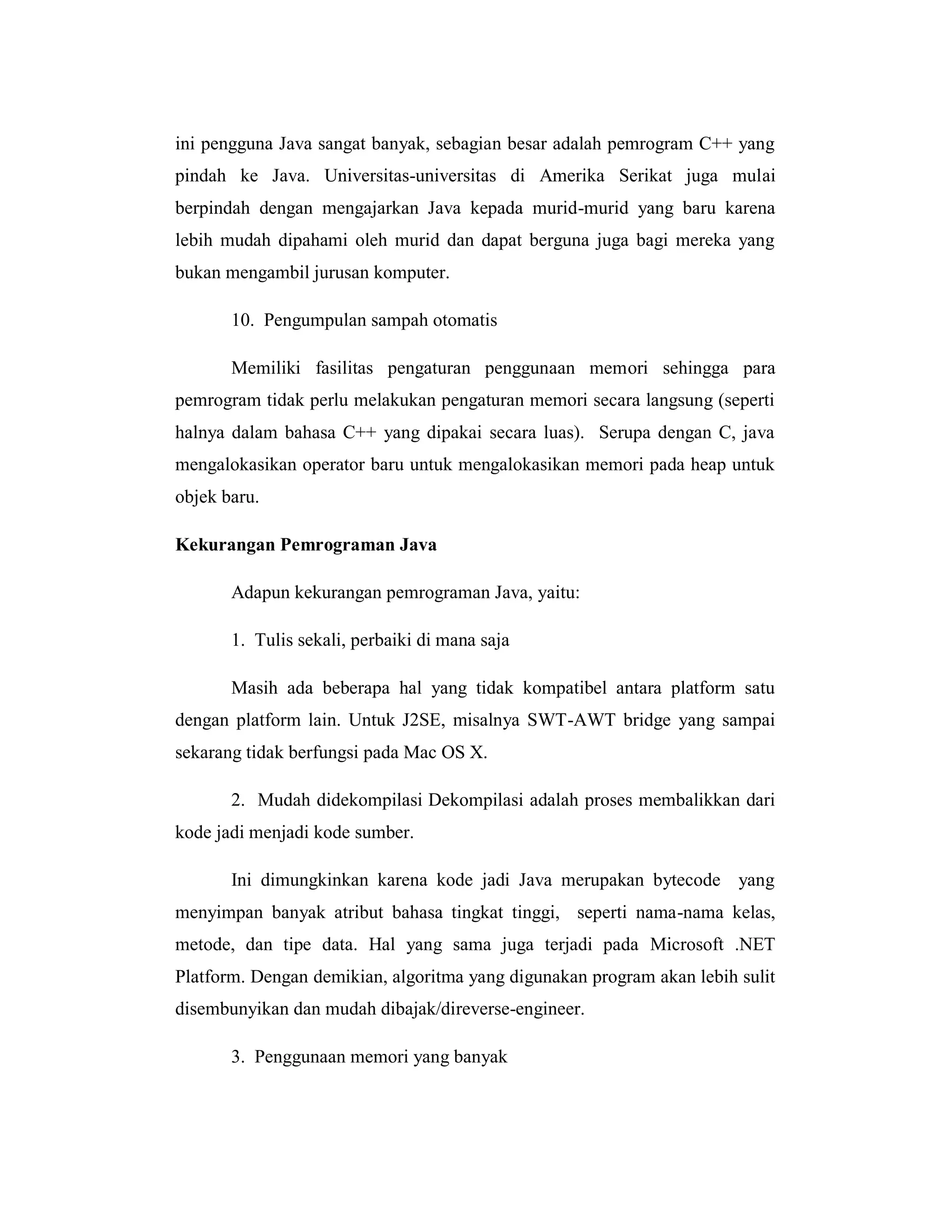 ini pengguna Java sangat banyak, sebagian besar adalah pemrogram C++ yang
pindah ke Java. Universitas-universitas di Amerika Serikat juga mulai
berpindah dengan mengajarkan Java kepada murid-murid yang baru karena
lebih mudah dipahami oleh murid dan dapat berguna juga bagi mereka yang
bukan mengambil jurusan komputer.
10. Pengumpulan sampah otomatis
Memiliki fasilitas pengaturan penggunaan memori sehingga para
pemrogram tidak perlu melakukan pengaturan memori secara langsung (seperti
halnya dalam bahasa C++ yang dipakai secara luas). Serupa dengan C, java
mengalokasikan operator baru untuk mengalokasikan memori pada heap untuk
objek baru.
Kekurangan Pemrograman Java
Adapun kekurangan pemrograman Java, yaitu:
1. Tulis sekali, perbaiki di mana saja
Masih ada beberapa hal yang tidak kompatibel antara platform satu
dengan platform lain. Untuk J2SE, misalnya SWT-AWT bridge yang sampai
sekarang tidak berfungsi pada Mac OS X.
2. Mudah didekompilasi Dekompilasi adalah proses membalikkan dari
kode jadi menjadi kode sumber.
Ini dimungkinkan karena kode jadi Java merupakan bytecode yang
menyimpan banyak atribut bahasa tingkat tinggi, seperti nama-nama kelas,
metode, dan tipe data. Hal yang sama juga terjadi pada Microsoft .NET
Platform. Dengan demikian, algoritma yang digunakan program akan lebih sulit
disembunyikan dan mudah dibajak/direverse-engineer.
3. Penggunaan memori yang banyak

 