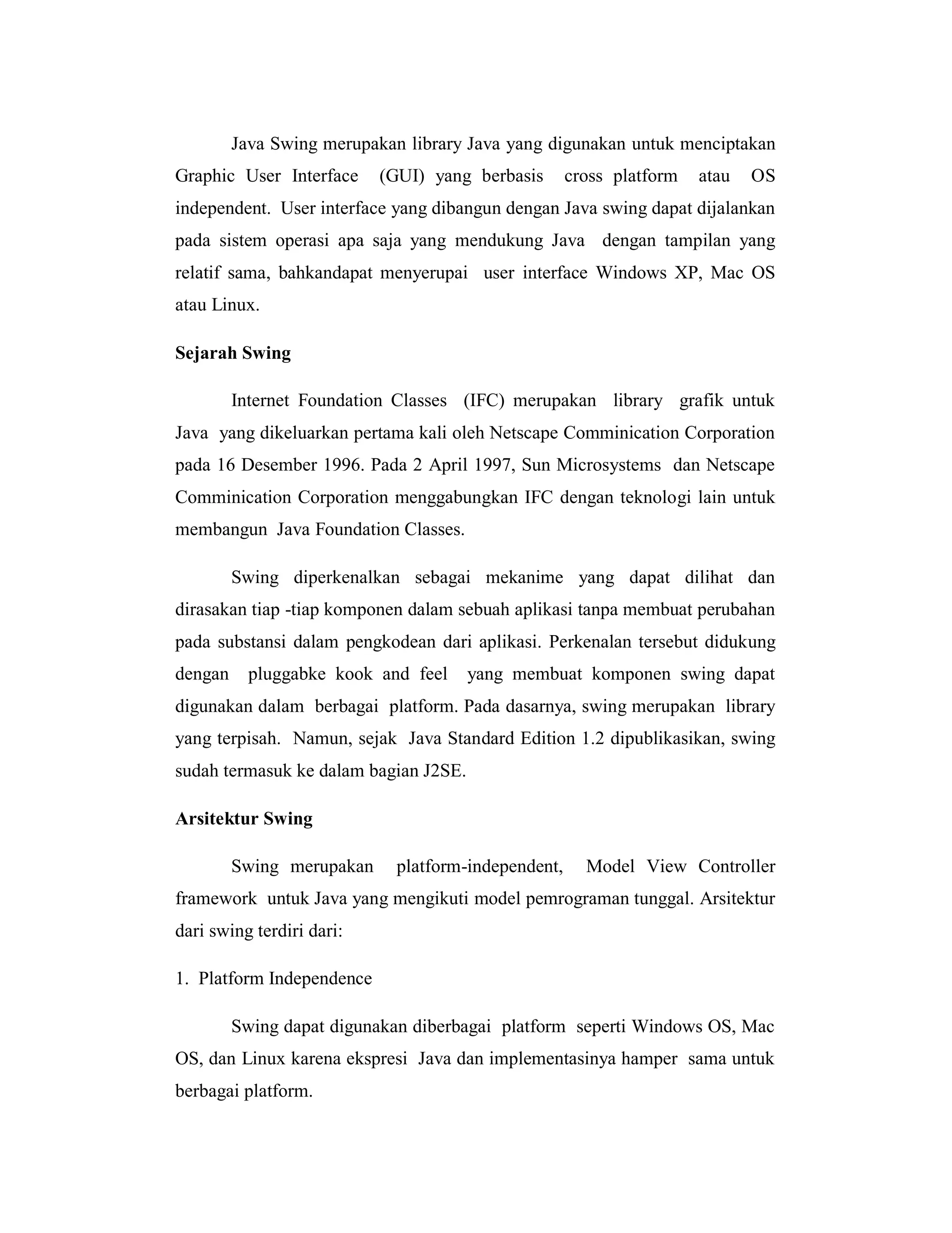 Java Swing merupakan library Java yang digunakan untuk menciptakan
Graphic User Interface

(GUI) yang berbasis

cross platform

atau

OS

independent. User interface yang dibangun dengan Java swing dapat dijalankan
pada sistem operasi apa saja yang mendukung Java dengan tampilan yang
relatif sama, bahkandapat menyerupai user interface Windows XP, Mac OS
atau Linux.
Sejarah Swing
Internet Foundation Classes (IFC) merupakan library grafik untuk
Java yang dikeluarkan pertama kali oleh Netscape Comminication Corporation
pada 16 Desember 1996. Pada 2 April 1997, Sun Microsystems dan Netscape
Comminication Corporation menggabungkan IFC dengan teknologi lain untuk
membangun Java Foundation Classes.
Swing diperkenalkan sebagai mekanime yang dapat dilihat dan
dirasakan tiap -tiap komponen dalam sebuah aplikasi tanpa membuat perubahan
pada substansi dalam pengkodean dari aplikasi. Perkenalan tersebut didukung
dengan

pluggabke kook and feel

yang membuat komponen swing dapat

digunakan dalam berbagai platform. Pada dasarnya, swing merupakan library
yang terpisah. Namun, sejak Java Standard Edition 1.2 dipublikasikan, swing
sudah termasuk ke dalam bagian J2SE.
Arsitektur Swing
Swing merupakan

platform-independent,

Model View Controller

framework untuk Java yang mengikuti model pemrograman tunggal. Arsitektur
dari swing terdiri dari:
1. Platform Independence
Swing dapat digunakan diberbagai platform seperti Windows OS, Mac
OS, dan Linux karena ekspresi Java dan implementasinya hamper sama untuk
berbagai platform.

 