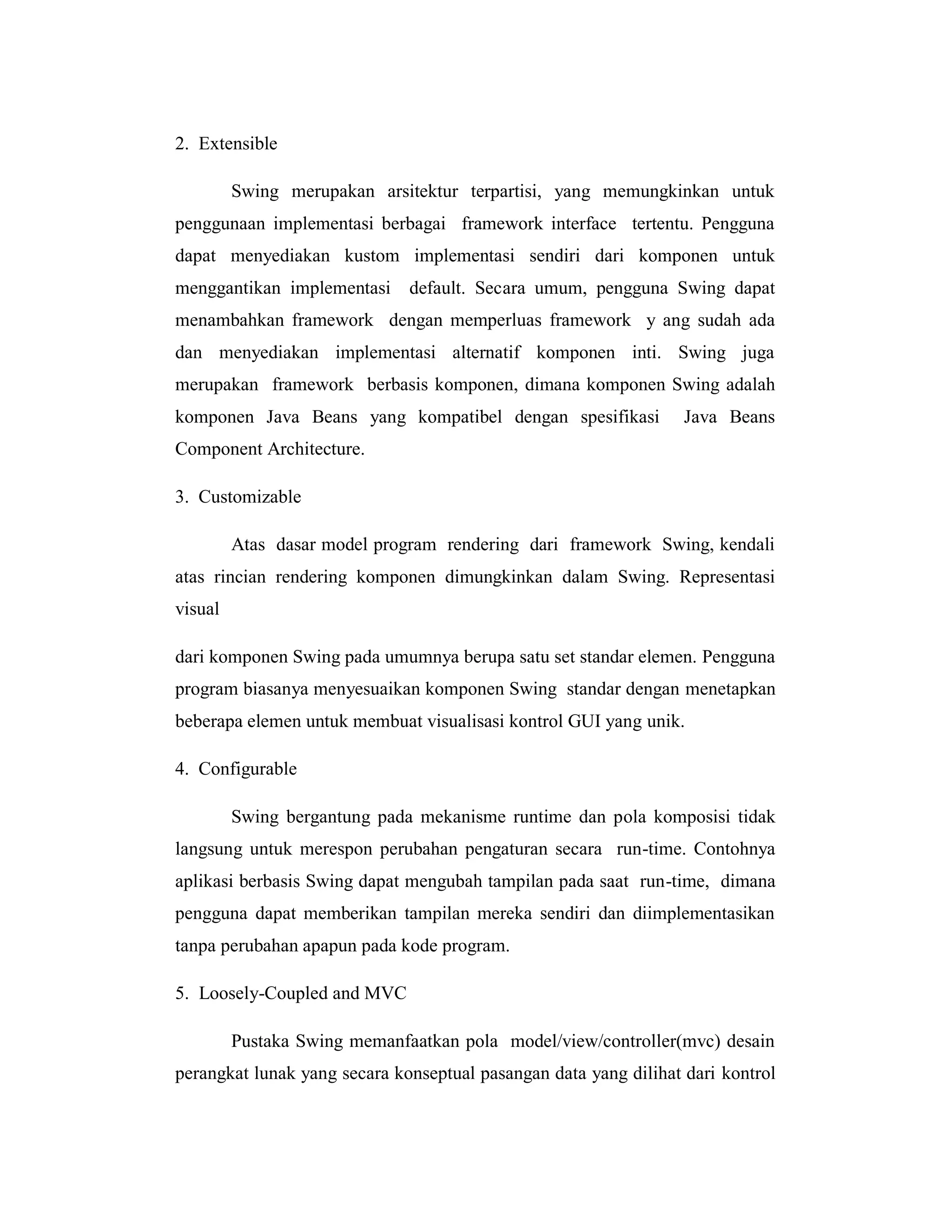 2. Extensible
Swing merupakan arsitektur terpartisi, yang memungkinkan untuk
penggunaan implementasi berbagai framework interface tertentu. Pengguna
dapat menyediakan kustom implementasi sendiri dari komponen untuk
menggantikan implementasi

default. Secara umum, pengguna Swing dapat

menambahkan framework dengan memperluas framework y ang sudah ada
dan menyediakan implementasi alternatif komponen inti. Swing juga
merupakan framework berbasis komponen, dimana komponen Swing adalah
komponen Java Beans yang kompatibel dengan spesifikasi

Java Beans

Component Architecture.
3. Customizable
Atas dasar model program rendering dari framework Swing, kendali
atas rincian rendering komponen dimungkinkan dalam Swing. Representasi
visual
dari komponen Swing pada umumnya berupa satu set standar elemen. Pengguna
program biasanya menyesuaikan komponen Swing standar dengan menetapkan
beberapa elemen untuk membuat visualisasi kontrol GUI yang unik.
4. Configurable
Swing bergantung pada mekanisme runtime dan pola komposisi tidak
langsung untuk merespon perubahan pengaturan secara run-time. Contohnya
aplikasi berbasis Swing dapat mengubah tampilan pada saat run-time, dimana
pengguna dapat memberikan tampilan mereka sendiri dan diimplementasikan
tanpa perubahan apapun pada kode program.
5. Loosely-Coupled and MVC
Pustaka Swing memanfaatkan pola model/view/controller(mvc) desain
perangkat lunak yang secara konseptual pasangan data yang dilihat dari kontrol

 