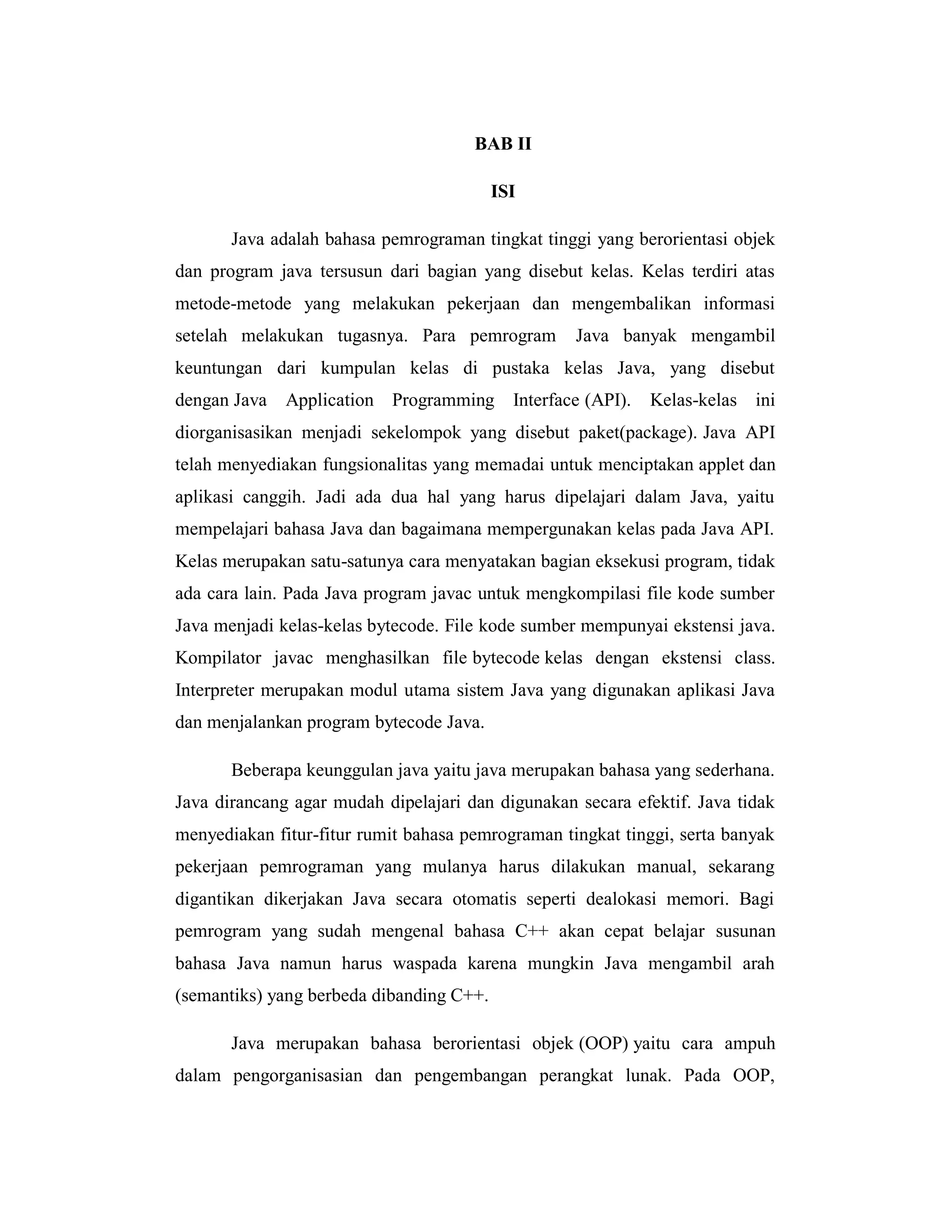 BAB II
ISI
Java adalah bahasa pemrograman tingkat tinggi yang berorientasi objek
dan program java tersusun dari bagian yang disebut kelas. Kelas terdiri atas
metode-metode yang melakukan pekerjaan dan mengembalikan informasi
setelah melakukan tugasnya. Para pemrogram

Java banyak mengambil

keuntungan dari kumpulan kelas di pustaka kelas Java, yang disebut
dengan Java

Application Programming Interface (API).

Kelas-kelas ini

diorganisasikan menjadi sekelompok yang disebut paket(package). Java API
telah menyediakan fungsionalitas yang memadai untuk menciptakan applet dan
aplikasi canggih. Jadi ada dua hal yang harus dipelajari dalam Java, yaitu
mempelajari bahasa Java dan bagaimana mempergunakan kelas pada Java API.
Kelas merupakan satu-satunya cara menyatakan bagian eksekusi program, tidak
ada cara lain. Pada Java program javac untuk mengkompilasi file kode sumber
Java menjadi kelas-kelas bytecode. File kode sumber mempunyai ekstensi java.
Kompilator javac menghasilkan file bytecode kelas dengan ekstensi class.
Interpreter merupakan modul utama sistem Java yang digunakan aplikasi Java
dan menjalankan program bytecode Java.
Beberapa keunggulan java yaitu java merupakan bahasa yang sederhana.
Java dirancang agar mudah dipelajari dan digunakan secara efektif. Java tidak
menyediakan fitur-fitur rumit bahasa pemrograman tingkat tinggi, serta banyak
pekerjaan pemrograman yang mulanya harus dilakukan manual, sekarang
digantikan dikerjakan Java secara otomatis seperti dealokasi memori. Bagi
pemrogram yang sudah mengenal bahasa C++ akan cepat belajar susunan
bahasa Java namun harus waspada karena mungkin Java mengambil arah
(semantiks) yang berbeda dibanding C++.
Java merupakan bahasa berorientasi objek (OOP) yaitu cara ampuh
dalam pengorganisasian dan pengembangan perangkat lunak. Pada OOP,

 