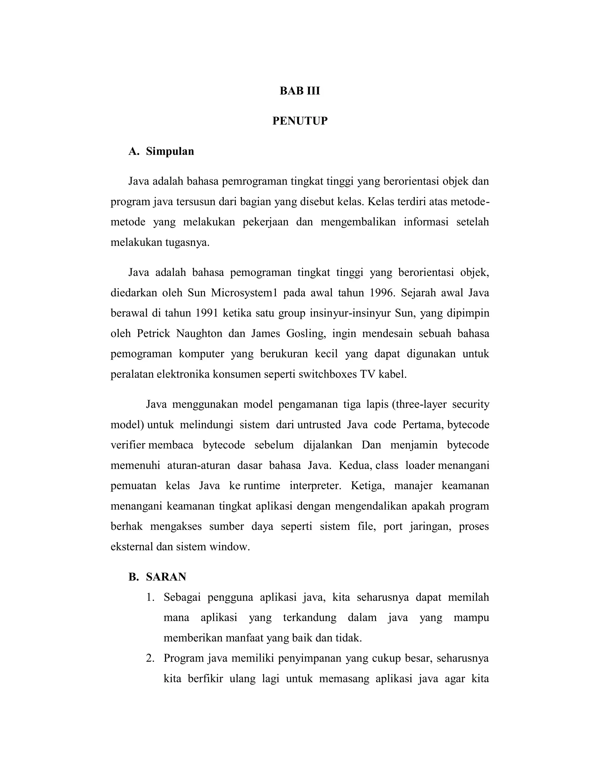 BAB III
PENUTUP
A. Simpulan
Java adalah bahasa pemrograman tingkat tinggi yang berorientasi objek dan
program java tersusun dari bagian yang disebut kelas. Kelas terdiri atas metodemetode yang melakukan pekerjaan dan mengembalikan informasi setelah
melakukan tugasnya.
Java adalah bahasa pemograman tingkat tinggi yang berorientasi objek,
diedarkan oleh Sun Microsystem1 pada awal tahun 1996. Sejarah awal Java
berawal di tahun 1991 ketika satu group insinyur-insinyur Sun, yang dipimpin
oleh Petrick Naughton dan James Gosling, ingin mendesain sebuah bahasa
pemograman komputer yang berukuran kecil yang dapat digunakan untuk
peralatan elektronika konsumen seperti switchboxes TV kabel.
Java menggunakan model pengamanan tiga lapis (three-layer security
model) untuk melindungi sistem dari untrusted Java code Pertama, bytecode
verifier membaca bytecode sebelum dijalankan Dan menjamin bytecode
memenuhi aturan-aturan dasar bahasa Java. Kedua, class loader menangani
pemuatan kelas Java ke runtime interpreter. Ketiga, manajer keamanan
menangani keamanan tingkat aplikasi dengan mengendalikan apakah program
berhak mengakses sumber daya seperti sistem file, port jaringan, proses
eksternal dan sistem window.
B. SARAN
1. Sebagai pengguna aplikasi java, kita seharusnya dapat memilah
mana aplikasi yang terkandung dalam java yang mampu
memberikan manfaat yang baik dan tidak.
2. Program java memiliki penyimpanan yang cukup besar, seharusnya
kita berfikir ulang lagi untuk memasang aplikasi java agar kita

 