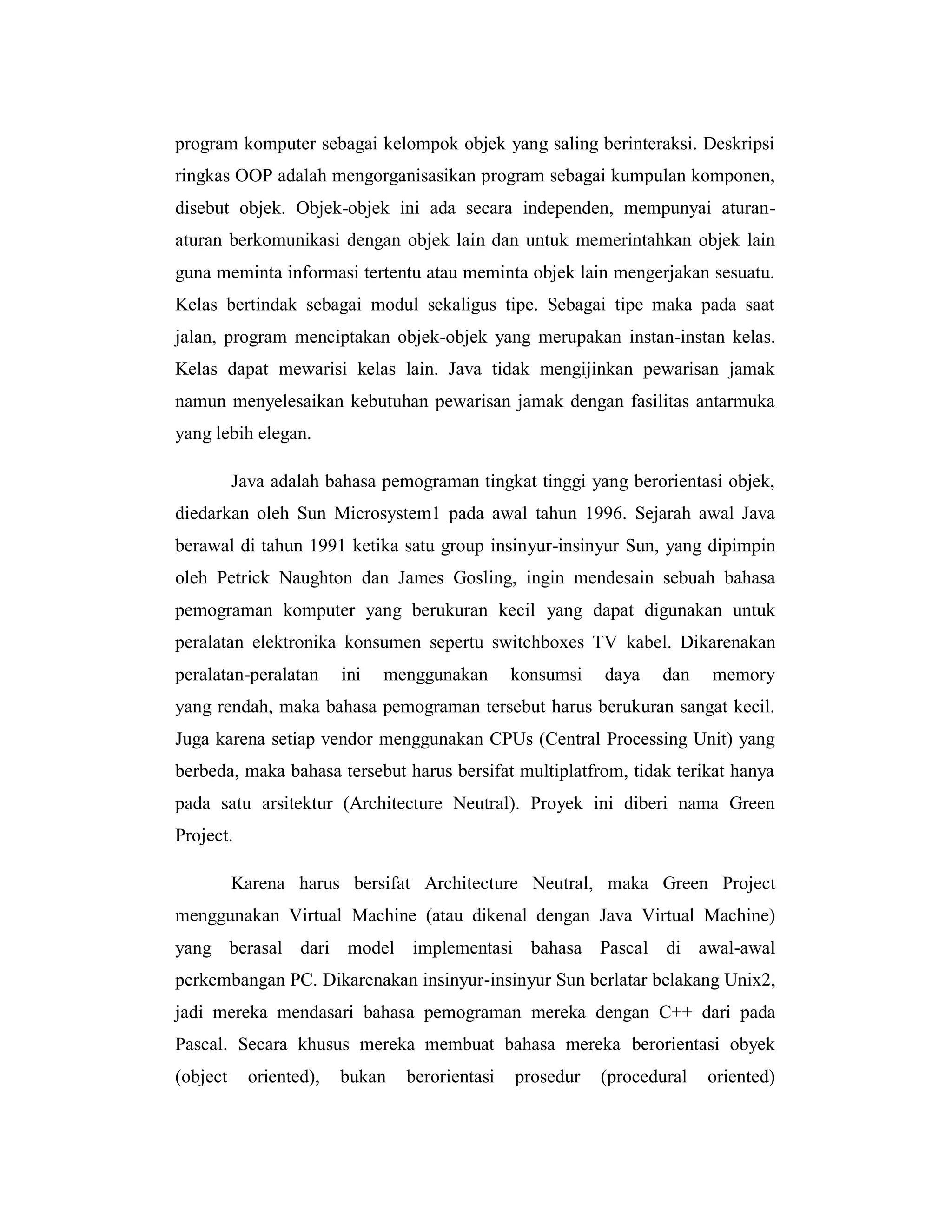 program komputer sebagai kelompok objek yang saling berinteraksi. Deskripsi
ringkas OOP adalah mengorganisasikan program sebagai kumpulan komponen,
disebut objek. Objek-objek ini ada secara independen, mempunyai aturanaturan berkomunikasi dengan objek lain dan untuk memerintahkan objek lain
guna meminta informasi tertentu atau meminta objek lain mengerjakan sesuatu.
Kelas bertindak sebagai modul sekaligus tipe. Sebagai tipe maka pada saat
jalan, program menciptakan objek-objek yang merupakan instan-instan kelas.
Kelas dapat mewarisi kelas lain. Java tidak mengijinkan pewarisan jamak
namun menyelesaikan kebutuhan pewarisan jamak dengan fasilitas antarmuka
yang lebih elegan.
Java adalah bahasa pemograman tingkat tinggi yang berorientasi objek,
diedarkan oleh Sun Microsystem1 pada awal tahun 1996. Sejarah awal Java
berawal di tahun 1991 ketika satu group insinyur-insinyur Sun, yang dipimpin
oleh Petrick Naughton dan James Gosling, ingin mendesain sebuah bahasa
pemograman komputer yang berukuran kecil yang dapat digunakan untuk
peralatan elektronika konsumen sepertu switchboxes TV kabel. Dikarenakan
peralatan-peralatan

ini

menggunakan

konsumsi

daya

dan

memory

yang rendah, maka bahasa pemograman tersebut harus berukuran sangat kecil.
Juga karena setiap vendor menggunakan CPUs (Central Processing Unit) yang
berbeda, maka bahasa tersebut harus bersifat multiplatfrom, tidak terikat hanya
pada satu arsitektur (Architecture Neutral). Proyek ini diberi nama Green
Project.
Karena harus bersifat Architecture Neutral, maka Green Project
menggunakan Virtual Machine (atau dikenal dengan Java Virtual Machine)
yang berasal dari model implementasi bahasa Pascal di awal-awal
perkembangan PC. Dikarenakan insinyur-insinyur Sun berlatar belakang Unix2,
jadi mereka mendasari bahasa pemograman mereka dengan C++ dari pada
Pascal. Secara khusus mereka membuat bahasa mereka berorientasi obyek
(object

oriented),

bukan

berorientasi

prosedur

(procedural

oriented)

 