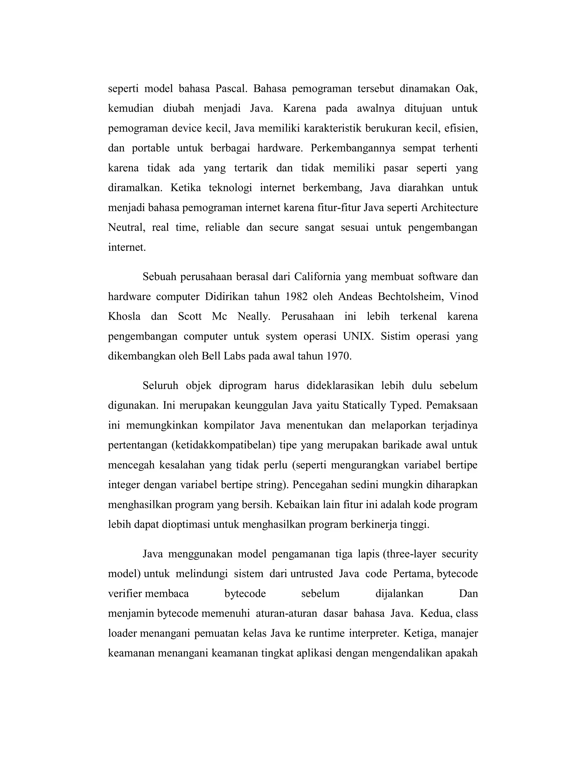 seperti model bahasa Pascal. Bahasa pemograman tersebut dinamakan Oak,
kemudian diubah menjadi Java. Karena pada awalnya ditujuan untuk
pemograman device kecil, Java memiliki karakteristik berukuran kecil, efisien,
dan portable untuk berbagai hardware. Perkembangannya sempat terhenti
karena tidak ada yang tertarik dan tidak memiliki pasar seperti yang
diramalkan. Ketika teknologi internet berkembang, Java diarahkan untuk
menjadi bahasa pemograman internet karena fitur-fitur Java seperti Architecture
Neutral, real time, reliable dan secure sangat sesuai untuk pengembangan
internet.
Sebuah perusahaan berasal dari California yang membuat software dan
hardware computer Didirikan tahun 1982 oleh Andeas Bechtolsheim, Vinod
Khosla dan Scott Mc Neally. Perusahaan ini lebih terkenal karena
pengembangan computer untuk system operasi UNIX. Sistim operasi yang
dikembangkan oleh Bell Labs pada awal tahun 1970.
Seluruh objek diprogram harus dideklarasikan lebih dulu sebelum
digunakan. Ini merupakan keunggulan Java yaitu Statically Typed. Pemaksaan
ini memungkinkan kompilator Java menentukan dan melaporkan terjadinya
pertentangan (ketidakkompatibelan) tipe yang merupakan barikade awal untuk
mencegah kesalahan yang tidak perlu (seperti mengurangkan variabel bertipe
integer dengan variabel bertipe string). Pencegahan sedini mungkin diharapkan
menghasilkan program yang bersih. Kebaikan lain fitur ini adalah kode program
lebih dapat dioptimasi untuk menghasilkan program berkinerja tinggi.
Java menggunakan model pengamanan tiga lapis (three-layer security
model) untuk melindungi sistem dari untrusted Java code Pertama, bytecode
verifier membaca

bytecode

sebelum

dijalankan

Dan

menjamin bytecode memenuhi aturan-aturan dasar bahasa Java. Kedua, class
loader menangani pemuatan kelas Java ke runtime interpreter. Ketiga, manajer
keamanan menangani keamanan tingkat aplikasi dengan mengendalikan apakah

 