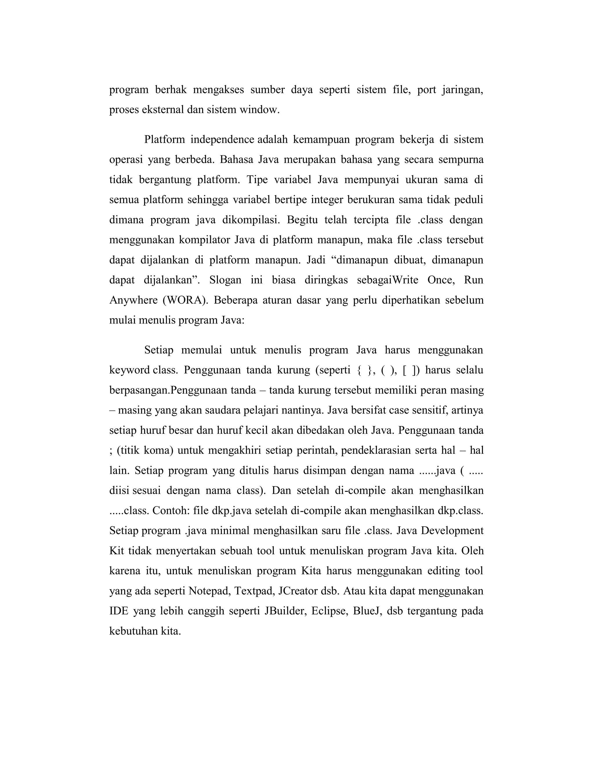 program berhak mengakses sumber daya seperti sistem file, port jaringan,
proses eksternal dan sistem window.
Platform independence adalah kemampuan program bekerja di sistem
operasi yang berbeda. Bahasa Java merupakan bahasa yang secara sempurna
tidak bergantung platform. Tipe variabel Java mempunyai ukuran sama di
semua platform sehingga variabel bertipe integer berukuran sama tidak peduli
dimana program java dikompilasi. Begitu telah tercipta file .class dengan
menggunakan kompilator Java di platform manapun, maka file .class tersebut
dapat dijalankan di platform manapun. Jadi ―dimanapun dibuat, dimanapun
dapat dijalankan‖. Slogan ini biasa diringkas sebagaiWrite Once, Run
Anywhere (WORA). Beberapa aturan dasar yang perlu diperhatikan sebelum
mulai menulis program Java:
Setiap memulai untuk menulis program Java harus menggunakan
keyword class. Penggunaan tanda kurung (seperti { }, ( ), [ ]) harus selalu
berpasangan.Penggunaan tanda – tanda kurung tersebut memiliki peran masing
– masing yang akan saudara pelajari nantinya. Java bersifat case sensitif, artinya
setiap huruf besar dan huruf kecil akan dibedakan oleh Java. Penggunaan tanda
; (titik koma) untuk mengakhiri setiap perintah, pendeklarasian serta hal – hal
lain. Setiap program yang ditulis harus disimpan dengan nama ......java ( .....
diisi sesuai dengan nama class). Dan setelah di-compile akan menghasilkan
.....class. Contoh: file dkp.java setelah di-compile akan menghasilkan dkp.class.
Setiap program .java minimal menghasilkan saru file .class. Java Development
Kit tidak menyertakan sebuah tool untuk menuliskan program Java kita. Oleh
karena itu, untuk menuliskan program Kita harus menggunakan editing tool
yang ada seperti Notepad, Textpad, JCreator dsb. Atau kita dapat menggunakan
IDE yang lebih canggih seperti JBuilder, Eclipse, BlueJ, dsb tergantung pada
kebutuhan kita.

 