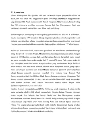 2.2 Sejarah Java 
Bahasa Pemrograman Java pertama lahir dari The Green Project, yangberjalan selama 18 
bulan, dari awal tahun 1991 hingga musim panas 1992.Proyek tersebut belum menggunakan versi 
yang di namakan Oak. Proyek inidimotori oleh Patrick Naughton, Mike Sheridan, James Gosling 
dan Bill Joy,beserta sembilan pemrogram lainnya dari Sun Microsystems. Salah satu 
hasilproyek ini adalah maskot Duke yang dibuat oleh Joe Palrang. 
Pertemuan proyek berlangsung di sebuah gedung perkantoran Sand HillRoad di Menlo Park. 
Sekitar musim panas 1992 proyek ini ditutup dengan menghasilkan sebuah program Java Oak 
pertama, yang ditujukan sebagai pengendali sebuah peralatan dengan teknologi layar sentuh 
(touch screen),seperti pada PDA sekarang ini. Teknologi baru ini dinamai "*7" (Star Seven). 
Setelah era Star Seven selesai, sebuah anak perusahaan TV kabeltertarik ditambah beberapa 
orang dari proyek The Green Project. Mereka memusatkan kegiatannya pada sebuah ruangan 
kantor di 100 Hamilton Avenue, Palo Alto.Perusahaan baru ini bertambah maju: jumlah 
karyawan meningkat dalam waktu singkat dari 13 menjadi 70 orang. Pada rentang waktu ini 
juga ditetapkan pemakaian Internet sebagai medium yang menjembatani kerja danide di 
antara mereka. Pada awal tahun 1990-an, Internet masih merupakan rintisan, yang dipakai 
hanya di kalangan akademisi dan militer.Mereka menjadikan perambah (browser ) Mosaic 
sebagai landasan awaluntuk membuat perambah Java pertama yang dinamai Web 
Runner,terinsipirasi dari film 1980-an, Blade Runner. Pada perkembangan rilispertama, Web 
Runner berganti nama menjadi Hot Java.Pada sekitar bulan Maret 1995, untuk pertama kali 
kode sumber Javaversi 1.0a2 dibuka. Kesuksesan mereka diikuti dengan untuk 
pemberitaanpertama kali pada surat kabar 
San Jose Mercury News pada tanggal 23 Mei1995.Sayang terjadi perpecahan di antara mereka 
suatu hari pada pukul 04.00di sebuah ruangan hotel Sheraton Palace. Tiga dari pimpinan 
utama proyek, Eric Schmidt dan George Paolini dari Sun Microsystems bersama 
MarcAndreessen, membentuk Netscape.Nama Oak, diambil dari pohon oak yang tumbuh di depan 
jendelaruangan kerja "bapak java", James Gosling. Nama Oak ini tidak dipakai untuk versi 
release Java karena sebuah perangkat lunak sudah terdaftar denganmerek dagang tersebut, 
sehingga diambil nama penggantinya menjadi "Java".Nama ini diambil dari kopi murni yang 
digiling langsung dari biji (kopitubruk) kesukaan Gosling. 
 