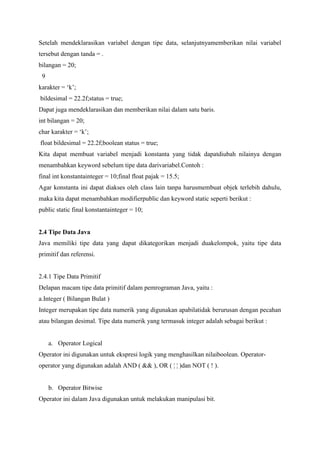 Setelah mendeklarasikan variabel dengan tipe data, selanjutnyamemberikan nilai variabel 
tersebut dengan tanda = . 
bilangan = 20; 
9 
karakter = ‘k’; 
bildesimal = 22.2f;status = true; 
Dapat juga mendeklarasikan dan memberikan nilai dalam satu baris. 
int bilangan = 20; 
char karakter = ‘k’; 
float bildesimal = 22.2f;boolean status = true; 
Kita dapat membuat variabel menjadi konstanta yang tidak dapatdiubah nilainya dengan 
menambahkan keyword sebelum tipe data darivariabel.Contoh : 
final int konstantainteger = 10;final float pajak = 15.5; 
Agar konstanta ini dapat diakses oleh class lain tanpa harusmembuat objek terlebih dahulu, 
maka kita dapat menambahkan modifierpublic dan keyword static seperti berikut : 
public static final konstantainteger = 10; 
2.4 Tipe Data Java 
Java memiliki tipe data yang dapat dikategorikan menjadi duakelompok, yaitu tipe data 
primitif dan referensi. 
2.4.1 Tipe Data Primitif 
Delapan macam tipe data primitif dalam pemrograman Java, yaitu : 
a.Integer ( Bilangan Bulat ) 
Integer merupakan tipe data numerik yang digunakan apabilatidak berurusan dengan pecahan 
atau bilangan desimal. Tipe data numerik yang termasuk integer adalah sebagai berikut : 
a. Operator Logical 
Operator ini digunakan untuk ekspresi logik yang menghasilkan nilaiboolean. Operator-operator 
yang digunakan adalah AND ( && ), OR ( ¦ ¦ )dan NOT ( ! ). 
b. Operator Bitwise 
Operator ini dalam Java digunakan untuk melakukan manipulasi bit. 
 