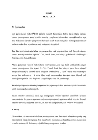 BAB III 
PENUTUPAN 
3.1 Kesimpulan 
Dari pembahasan pada BAB II, penarik menarik kesimpulan bahwa Java dikenal sebagai 
bahasa pemrograman yang bersifat strongly, yangberarti diharuskan mendeklarasikan tipe 
data dari semua variable yangapabila lupa atau salah dalam mengikuti aturan pendeklarasian 
variable,maka akan terjadi error pada saat proses kompilasi. 
Tipe data yang terdapat pada bahasa pemrograman Java pada umumnyatidak jauh berbeda dengan 
bahasa pemrograman lain seperti C, C++,Pascal, Basic, dan lainnya, yakni terdiri dari integer, 
floating point, char,dan boolean. 
Aturan penulisan variabel pada bahasa pemrograman Java juga tidak jauhberbeda dengan 
bahasa pemrograman lain seperti C, C++, Pascal, Basic,dan lainnya, yakni harus diawali 
dengan huruf/abjad, karakter mata uang,dan underscore ( _ ) dan terdiri dari huruf/abjad, 
angka, dan underscore( _ ), serta tidak boleh menggunakan kata-kata yang dikenal oleh 
bahasapemrograman Java (keyword ), seperti byte, case, int, dan lainnya. 
Sama halnya dengan semua bahasa pemrograman, Java jugamenyediakan operator-operator aritmatika 
untuk memanipulasi datanumerik. 
Selain operator aritmatika, Java juga mempunyai operator-operator lain,seperti operator 
increment dan decrement, operator assignment(penugasan), operator relasi, operator logical, 
operator bitwise (yangterdiri dari and, or, xor, dan complement), dan operator precedence. 
B.Saran 
Dikarenakan cukup rumitnya bahasa pemrograman Java dan semakinbanyaknya pesaing yang 
berkompetisi di bidang pemrograman Java, makaPenulis menyarankan kepada pembaca (khususnya 
pemula), untuk sejak dinimempelajari bahasa pemrograman tersebut. 
