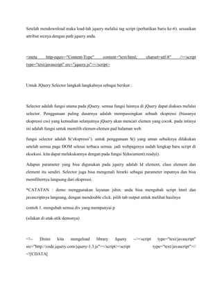 Setelah mendownload maka load-lah jquery melalui tag script (perhatikan baris ke-6). sesuaikan
attribut srcnya dengan path jquery anda.

<meta

http-equiv="Content-Type"

content="text/html;

charset=utf-8"

/><script

type="text/javascript" src="jquery.js"></script>

Untuk JQuery Selector langkah langkahnya sebagai berikut :

Selector adalah fungsi utama pada jQuery. semua fungsi lainnya di jQuery dapat diakses melalui
selector. Penggunaan paling dasarnya adalah mempassingkan sebuah ekspressi (biasanya
ekspressi css) yang kemudian selanjutnya jQuery akan mencari elemen yang cocok. pada intinya
ini adalah fungsi untuk memilih elemen-elemen pad halaman web.
fungsi selector adalah $(„ekspressi‟). untuk penggunaan $() yang aman sebaiknya dilakukan
setelah semua page DOM selesai terbaca semua. jadi webpagenya sudah lengkap baru script di
eksekusi. kita dapat melakukannya dengan pada fungsi $(document).ready().
Adapun parameter yang bisa digunakan pada jquery adalah Id element, class element dan
element itu sendiri. Selector juga bisa mengenali hirarki sebagai parameter inputnya dan bisa
memfilternya langsung dari ekspressi.
*CATATAN : demo menggunakan layanan jsbin. anda bisa mengubah script html dan
javascriptnya langsung, dengan mendouble click. pilih tab output untuk melihat hasilnya
contoh 1. mengubah semua div yang mempunyai p
(silakan di utak-atik demonya)

<!--

Disini

kita

mengeload

library

Jquery

src="http://code.jquery.com/jquery-1.3.js"></script><script
<![CDATA[

--><script

type="text/javascript"
type="text/javascript">//

 