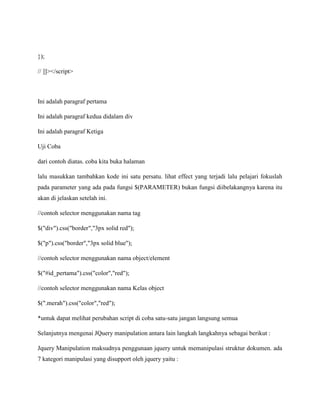 });
// ]]></script>

Ini adalah paragraf pertama
Ini adalah paragraf kedua didalam div
Ini adalah paragraf Ketiga
Uji Coba
dari contoh diatas. coba kita buka halaman
lalu masukkan tambahkan kode ini satu persatu. lihat effect yang terjadi lalu pelajari fokuslah
pada parameter yang ada pada fungsi $(PARAMETER) bukan fungsi diibelakangnya karena itu
akan di jelaskan setelah ini.
//contoh selector menggunakan nama tag
$("div").css("border","3px solid red");
$("p").css("border","3px solid blue");
//contoh selector menggunakan nama object/element
$("#id_pertama").css("color","red");
//contoh selector menggunakan nama Kelas object
$(".merah").css("color","red");
*untuk dapat melihat perubahan script di coba satu-satu jangan langsung semua
Selanjutnya mengenai JQuery manipulation antara lain langkah langkahnya sebagai berikut :
Jquery Manipulation maksudnya penggunaan jquery untuk memanipulasi struktur dokumen. ada
7 kategori manipulasi yang disupport oleh jquery yaitu :

 