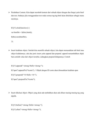  Perubahan Content. Kita dapat merubah kontent dari sebuah object dengan dua fungsi yaitu html
dan text. bedanya jika menggunakan text maka semua tag-tag html akan dituliskan sebagai mana
mestinya.

$("p").click(function () {
var htmlStr = $(this).html();
$(this).text(htmlStr);
});

 Insert kedalam object. Setelah kita memilih sebuah object, kita dapat memasukkan tab html atau
object kedalamnya. ada dua jenis insert yaitu append dan prepend. append menambahkan objek
baru setelah value dari object tersebut, sedangkan prepend didepannya. Contoh

$("p").append("<strong>Hello</strong>");
$("span").appendTo("#conto"); // Objek dengan ID conto akan dimasukkan kedalam span
$("p").prepend("<b>Hello </b>");
$("span").prependTo("#conto");

 Insert dikeluar object. Object yang akan ada tambahkan akan ada diluar masing-masing tag yang
dipilih.

$("p").before("<strong>Hello</strong>");
$("p").after("<strong>Hello</strong>");

 