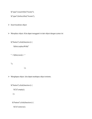 $("span").insertAfter("#conto");
$("span").beforeAfter("#conto");

 Insert kesekitar object

 Mereplace object. Kita dapat mengganti isi dari object dengan syntax ini

$("button").click(function () {
$(this).replaceWith("

” + $(this).text() + “

");
});

 Menghapus object. kita dapat menhapus object tertentu.

$("button").click(function () {
$("p").empty();
});

$("button").click(function () {
$("p").remove();

 