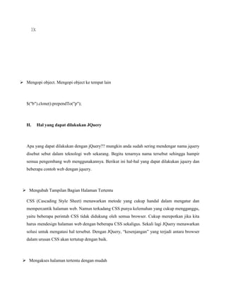 });

 Mengopi object. Mengopi object ke tempat lain

$("b").clone().prependTo("p");

H.

Hal yang dapat dilakukan JQuery

Apa yang dapat dilakukan dengan jQuery?? mungkin anda sudah sering mendengar nama jquery
disebut sebut dalam teknologi web sekarang. Begitu tenarnya nama tersebut sehingga hampir
semua pengembang web menggunakannya. Berikut ini hal-hal yang dapat dilakukan jquery dan
beberapa contoh web dengan jquery.

 Mengubah Tampilan Bagian Halaman Tertentu
CSS (Cascading Style Sheet) menawarkan metode yang cukup handal dalam mengatur dan
mempercantik halaman web. Namun terkadang CSS punya kelemahan yang cukup mengganggu,
yaitu beberapa perintah CSS tidak didukung oleh semua browser. Cukup merepotkan jika kita
harus mendesign halaman web dengan beberapa CSS sekaligus. Sekali lagi JQuery menawarkan
solusi untuk mengatasi hal tersebut. Dengan JQuery, “kesenjangan” yang terjadi antara browser
dalam urusan CSS akan tertutup dengan baik.

 Mengakses halaman tertentu dengan mudah

 
