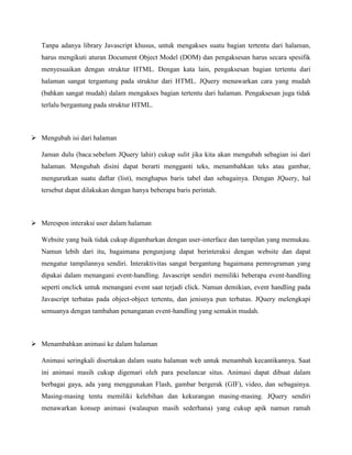 Tanpa adanya library Javascript khusus, untuk mengakses suatu bagian tertentu dari halaman,
harus mengikuti aturan Document Object Model (DOM) dan pengaksesan harus secara spesifik
menyesuaikan dengan struktur HTML. Dengan kata lain, pengaksesan bagian tertentu dari
halaman sangat tergantung pada struktur dari HTML. JQuery menawarkan cara yang mudah
(bahkan sangat mudah) dalam mengakses bagian tertentu dari halaman. Pengaksesan juga tidak
terlalu bergantung pada struktur HTML.

 Mengubah isi dari halaman
Jaman dulu (baca:sebelum JQuery lahir) cukup sulit jika kita akan mengubah sebagian isi dari
halaman. Mengubah disini dapat berarti mengganti teks, menambahkan teks atau gambar,
mengurutkan suatu daftar (list), menghapus baris tabel dan sebagainya. Dengan JQuery, hal
tersebut dapat dilakukan dengan hanya beberapa baris perintah.

 Merespon interaksi user dalam halaman
Website yang baik tidak cukup digambarkan dengan user-interface dan tampilan yang memukau.
Namun lebih dari itu, bagaimana pengunjung dapat berinteraksi dengan website dan dapat
mengatur tampilannya sendiri. Interaktivitas sangat bergantung bagaimana pemrograman yang
dipakai dalam menangani event-handling. Javascript sendiri memiliki beberapa event-handling
seperti onclick untuk menangani event saat terjadi click. Namun demikian, event handling pada
Javascript terbatas pada object-object tertentu, dan jenisnya pun terbatas. JQuery melengkapi
semuanya dengan tambahan penanganan event-handling yang semakin mudah.

 Menambahkan animasi ke dalam halaman
Animasi seringkali disertakan dalam suatu halaman web untuk menambah kecantikannya. Saat
ini animasi masih cukup digemari oleh para peselancar situs. Animasi dapat dibuat dalam
berbagai gaya, ada yang menggunakan Flash, gambar bergerak (GIF), video, dan sebagainya.
Masing-masing tentu memiliki kelebihan dan kekurangan masing-masing. JQuery sendiri
menawarkan konsep animasi (walaupun masih sederhana) yang cukup apik namun ramah

 