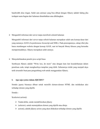 bandwidth alias ringan. Salah satu animasi yang bisa dibuat dengan JQuery adalah fading jika
terdapat suatu bagian dari halaman ditambahkan atau dihilangkan.

 Mengambil informasi dari server tanpa merefresh seluruh halaman
Mengambil informasi dari server tanpa refresh halaman merupakan salah satu konsep dasar dari
yang namanya AJAX (Asynchronous Javascript and XML). Pada penerapannya, cukup ribet jika
harus membangun website dengan konsep AJAX, saat ini banyak library khusus yang berusaha
mempermudahnya. JQuery merupakan salah satunya.

 Menyederhanakan penulis java script biasa
Semboyan JQuery adalah “Write less, do more” atau dengan kata lain kesederhanaan dalam
penulisan code, tetapi menghasilnya tampilan yang lebih. Sebenarnya inilah yang menjadi daya
tarik tersendiri buat para pengembang web untuk menggunakan JQuery.

I.

Apa saja syntax dalam JQUERY?

Sintaks jquery biasanya dibuat untuk memilih elemen-elemen HTML dan melakukan aksi
terhadap elemen yang dipilih.
Sintaks :
$(selector).action()
 Tanda dollar, untuk mendefinisikan jQuery
 (selector), untuk menunjukkan elemen yang dipilih atau dituju
 action(), adalah jQuery action yang akan dilakukan terhadap elemen yang dipilih.

 