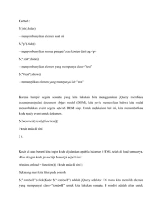 Contoh :
$(this).hide()
– menyembunyikan elemen saat ini
$("p").hide()
– menyembunyikan semua paragraf atau konten dari tag <p>
$(".test").hide()
– menyembunyikan elemen yang mempunya class=”test”
$("#test").show()
– menampilkan elemen yang mempunyai id=”test”

Karena hampir segala sesuatu yang kita lakukan bila menggunakan jQuery membaca
ataumemanipulasi document object model (DOM), kita perlu memastikan bahwa kita mulai
menambahkan event segera setelah DOM siap. Untuk melakukan hal ini, kita menambahkan
kode ready event untuk dokumen.
$(document).ready(function(){
//kode anda di sini
});

Kode di atas berarti kita ingin kode dijalankan apabila halaman HTML telah di load semuanya.
Atau dengan kode javascript biasanya seperti ini :
window.onload = function(){ //kode anda di sini }
Sekarang mari kita lihat pada contoh
$(".tombol1").click(Kode $(“.tombol1″) adalah jQuery selektor. Di mana kita memilih elemen
yang mempunyai class=”tombol1” untuk kita lakukan sesuatu. $ sendiri adalah alias untuk

 