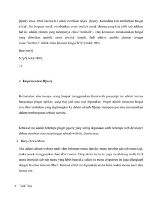 jQuery class. Oleh karena $() untuk membuat objek jQuery. Kemudian kita tambahkan fungsi
click(). Ini berguna untuk memberikan event onclick untuk elemen yang kita pilih tadi (dalam
hal ini adalah elemen yang mempunya class=‟tombol1‟). Dan kemudian melaksanakan fungsi
yang diberikan apabila event onclick terjadi. Jadi artinya apabila elemen dengan
class=”tombol1” diklik maka lakukan fungsi $(“p”).hide(1000);
function(){
$("p").hide(1000);
});

J. Implementasi JQuery

Kemudahan atau kenapa orang banyak menggunakan framework javascript ini adalah karena
banyaknya plugin aplikasi yang siap jadi atau siap digunakan. Plugin adalah semacam fungsi
atau fitur tambahan yang digabungkan ke dalam sebuah JQuery mempercepat atau memudahkan
dalam pembangunan sebuah website.

Dibawah ini adalah beberapa plugin jquery yang sering digunakan oleh beberapa web developer
dalam membuat atau membangun sebuah website, diantaranya:
 Drop-Down-Menu
Jika dalam sebuah website terdiri dari beberapa menu, dan dari menu tersebut ada sub menu lagi,
maka cocok menggunakan drop down menu. Drop down menu ini juga mendukung multi level
menu (menjadi sub-sub menu yang lebih banyak), selain itu menu dropdown ini juga dilengkapi
dengan fasilitas timeout effect. Timeout effect ini digunakan ketika lama waktu mouse over atau
mouse out.

 Tool-Tips

 