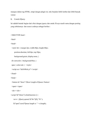 marquee dalam tag HTML, tetapi dengan plugin ini, teks berjalan lebih lembut dan lebih banyak
variasi
K.

Contoh JQuery

Ini adalah bentuk bagian dari efect dengan jquery dan untuk JS-nya masih sama dengan posting
yang sebelumnya dan source codenya sebagai berikut :

<!DOCTYPE html>
<html>
<head>
<style>div { margin:3px; width:40px; height:40px;
position:absolute; left:0px; top:30px;
background:green; display:none; }
div.newcolor { background:blue; }
span { color:red; } </style>
<script src="delJsMick.js"></script>
</head>
<body>
<button id="show">Show Length of Queue</button>
<span></span>
<div></div>
<script>$("#show").click(function () {
var n = jQuery.queue( $("div")[0], "fx" );
$("span").text("Queue length is: " + n.length);

 