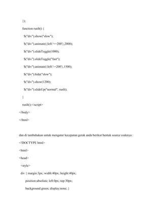 });
function runIt() {
$("div").show("slow");
$("div").animate({left:'+=200'},2000);
$("div").slideToggle(1000);
$("div").slideToggle("fast");
$("div").animate({left:'-=200'},1500);
$("div").hide("slow");
$("div").show(1200);
$("div").slideUp("normal", runIt);
}
runIt();</script>
</body>
</html>

dan di tambahakan untuk mengatur kecepatan gerak anda berikut bentuk source codenya :
<!DOCTYPE html>
<html>
<head>
<style>
div { margin:3px; width:40px; height:40px;
position:absolute; left:0px; top:30px;
background:green; display:none; }

 