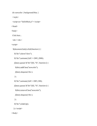 div.newcolor { background:blue; }
</style>
<script src="delJsMick.js"></script>
</head>
<body>
Click here...
<div></div>
<script>
$(document.body).click(function () {
$("div").show("slow");
$("div").animate({left:'+=200'},2000);
jQuery.queue( $("div")[0], "fx", function () {
$(this).addClass("newcolor");
jQuery.dequeue( this );
});
$("div").animate({left:'-=200'},500);
jQuery.queue( $("div")[0], "fx", function () {
$(this).removeClass("newcolor");
jQuery.dequeue( this );
});
$("div").slideUp();
});</script>
</body>

 
